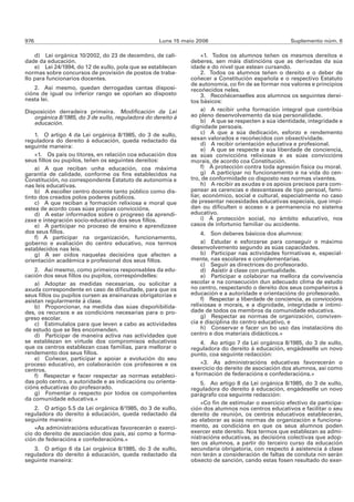 976                                                Luns 15 maio 2006                               Suplemento núm. 6

    d) Lei orgánica 10/2002, do 23 de decembro, de cali-          «1. Todos os alumnos teñen os mesmos dereitos e
dade da educación.                                           deberes, sen máis distincións que as derivadas da súa
    e) Lei 24/1994, do 12 de xullo, pola que se establecen   idade e do nivel que estean cursando.
normas sobre concursos de provisión de postos de traba-           2. Todos os alumnos teñen o dereito e o deber de
llo para funcionarios docentes.                              coñecer a Constitución española e o respectivo Estatuto
                                                             de autonomía, co fin de se formar nos valores e principios
    2. Así mesmo, quedan derrogadas cantas disposi-          recoñecidos neles.
cións de igual ou inferior rango se opoñan ao disposto            3. Recoñécenselles aos alumnos os seguintes derei-
nesta lei.                                                   tos básicos:
Disposición derradeira primeira. Modificación da Lei              a) A recibir unha formación integral que contribúa
   orgánica 8/1985, do 3 de xullo, reguladora do dereito á   ao pleno desenvolvemento da súa personalidade.
   educación.                                                     b) A que se respecten a súa identidade, integridade e
                                                             dignidade persoais.
    1. O artigo 4 da Lei orgánica 8/1985, do 3 de xullo,          c) A que a súa dedicación, esforzo e rendemento
reguladora do dereito á educación, queda redactado da        sexan valorados e recoñecidos con obxectividade.
seguinte maneira:                                                 d) A recibir orientación educativa e profesional.
                                                                  e) A que se respecte a súa liberdade de conciencia,
    «1. Os pais ou titores, en relación coa educación dos    as súas conviccións relixiosas e as súas conviccións
seus fillos ou pupilos, teñen os seguintes dereitos:         morais, de acordo coa Constitución.
    a) A que reciban unha educación, coa máxima                   f) Á protección contra toda agresión física ou moral.
garantía de calidade, conforme os fins establecidos na            g) A participar no funcionamento e na vida do cen-
Constitución, no correspondente Estatuto de autonomía e      tro, de conformidade co disposto nas normas vixentes.
nas leis educativas.                                              h) A recibir as axudas e os apoios precisos para com-
    b) A escoller centro docente tanto público como dis-     pensar as carencias e desvantaxes de tipo persoal, fami-
tinto dos creados polos poderes públicos.                    liar, económico, social e cultural, especialmente no caso
    c) A que reciban a formación relixiosa e moral que       de presentar necesidades educativas especiais, que impi-
estea de acordo coas súas propias conviccións.               dan ou dificulten o acceso e a permanencia no sistema
    d) A estar informados sobre o progreso da aprendi-       educativo.
zaxe e integración socio-educativa dos seus fillos.               i) Á protección social, no ámbito educativo, nos
    e) A participar no proceso de ensino e aprendizaxe       casos de infortunio familiar ou accidente.
dos seus fillos.                                                 4. Son deberes básicos dos alumnos:
    f) A participar na organización, funcionamento,
goberno e avaliación do centro educativo, nos termos             a) Estudar e esforzarse para conseguir o máximo
establecidos nas leis.                                       desenvolvemento segundo as súas capacidades.
    g) A ser oídos naquelas decisións que afecten a              b) Participar nas actividades formativas e, especial-
orientación académica e profesional dos seus fillos.         mente, nas escolares e complementarias.
                                                                 c) Seguir as directrices do profesorado.
    2. Así mesmo, como primeiros responsables da edu-            d) Asistir á clase con puntualidade.
cación dos seus fillos ou pupilos, correspóndelles:              e) Participar e colaborar na mellora da convivencia
    a) Adoptar as medidas necesarias, ou solicitar a         escolar e na consecución dun adecuado clima de estudo
axuda correspondente en caso de dificultade, para que os     no centro, respectando o dereito dos seus compañeiros á
seus fillos ou pupilos cursen as ensinanzas obrigatorias e   educación e a autoridade e orientacións do profesorado.
asistan regularmente á clase.                                    f) Respectar a liberdade de conciencia, as conviccións
    b) Proporcionar, na medida das súas dispoñibilida-       relixiosas e morais, e a dignidade, integridade e intimi-
des, os recursos e as condicións necesarias para o pro-      dade de todos os membros da comunidade educativa.
greso escolar.                                                   g) Respectar as normas de organización, conviven-
    c) Estimulalos para que leven a cabo as actividades      cia e disciplina do centro educativo, e
de estudo que se lles encomenden.                                h) Conservar e facer un bo uso das instalacións do
    d) Participar de maneira activa nas actividades que      centro e dos materiais didácticos.»
se establezan en virtude dos compromisos educativos              4. Ao artigo 7 da Lei orgánica 8/1985, do 3 de xullo,
que os centros establezan coas familias, para mellorar o     reguladora do dereito á educación, engádeselle un novo
rendemento dos seus fillos.                                  punto, coa seguinte redacción:
    e) Coñecer, participar e apoiar a evolución do seu
proceso educativo, en colaboración cos profesores e os           «3. As administracións educativas favorecerán o
centros.                                                     exercicio do dereito de asociación dos alumnos, así como
    f) Respectar e facer respectar as normas estableci-      a formación de federacións e confederacións.»
das polo centro, a autoridade e as indicacións ou orienta-       5. Ao artigo 8 da Lei orgánica 8/1985, do 3 de xullo,
cións educativas do profesorado.                             reguladora do dereito á educación, engádeselle un novo
    g) Fomentar o respecto por todos os compoñentes          parágrafo coa seguinte redacción:
da comunidade educativa.»
                                                                 «Co fin de estimular o exercicio efectivo da participa-
    2. O artigo 5.5 da Lei orgánica 8/1985, do 3 de xullo,   ción dos alumnos nos centros educativos e facilitar o seu
reguladora do dereito á educación, queda redactado da        dereito de reunión, os centros educativos establecerán,
seguinte maneira:                                            ao elaborar as súas normas de organización e funciona-
    «As administracións educativas favorecerán o exerci-     mento, as condicións en que os seus alumnos poden
cio do dereito de asociación dos pais, así como a forma-     exercer este dereito. Nos termos que establezan as admi-
ción de federacións e confederacións.»                       nistracións educativas, as decisións colectivas que adop-
                                                             ten os alumnos, a partir do terceiro curso da educación
   3. O artigo 6 da Lei orgánica 8/1985, do 3 de xullo,      secundaria obrigatoria, con respecto á asistencia á clase
reguladora do dereito á educación, queda redactado da        non terán a consideración de faltas de conduta nin serán
seguinte maneira:                                            obxecto de sanción, cando estas fosen resultado do exer-
 