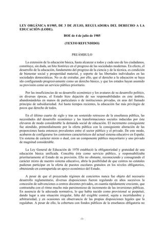 LEY ORGÁNICA 8/1985, DE 3 DE JULIO, REGULADORA DEL DERECHO A LA
EDUCACIÓN (LODE).
                                 BOE de 4 de julio de 1985

                                  (TEXTO REFUNDIDO)


                                        PREÁMBULO

    La extensión de la educación básica, hasta alcanzar a todos y cada uno de los ciudadanos,
constituye, sin duda, un hito histórico en el progreso de las sociedades modernas. En efecto, el
desarrollo de la educación, fundamento del progreso de la ciencia y de la técnica, es condición
de bienestar social y prosperidad material, y soporte de las libertades individuales en las
sociedades democráticas. No es de extrañar, por ello, que el derecho a la educación se haya
ido configurando progresivamente como un derecho básico, y que los estados hayan asumido
su provisión como un servicio público prioritario.

    Por las insuficiencias de su desarrollo económico y los avatares de su desarrollo político,
en diversas épocas, el Estado hizo dejación de sus responsabilidades en este ámbito,
abandonándolas en manos de particulares o de instituciones privadas, en aras del llamado
principio de subsidiariedad. Así hasta tiempos recientes, la educación fue más privilegio de
pocos que derecho de todos.

    En el último cuarto de siglo y tras un sostenido retroceso de la enseñanza pública, las
necesidades del desarrollo económico y las transformaciones sociales inducidas por éste
elevaron de modo considerable la demanda social de educación. El incremento consiguiente
fue atendido, primordialmente por la oferta pública con la consiguiente alteración de las
proporciones hasta entonces prevalentes entre el sector público y el privado. De este modo,
acabaron de configurarse los contornos característicos del actual sistema educativo en España:
Un sistema de carácter mixto o dual, con un componente público mayoritario y uno privado
de magnitud considerable.

    La Ley General de Educación de 1970 estableció la obligatoriedad y gratuidad de una
educación básica unificada. Concebía ésta como servicio público, y responsabilizaba
prioritariamente al Estado de su provisión. Ello no obstante, reconociendo y consagrando el
carácter mixto de nuestro sistema educativo, abría la posibilidad de que centros no estatales
pudieran participar en la oferta de puestos escolares gratuitos en los niveles obligatorios,
obteniendo en contrapartida un apoyo económico del Estado.

     A pesar de que el proyectado régimen de conciertos nunca fue objeto del necesario
desarrollo reglamentario, diversas disposiciones fueron regulando en años sucesivos la
concesión de subvenciones a centros docentes privados, en cuantía rápidamente creciente, que
contrastaba con el ritmo mucho más parsimonioso de incremento de las inversiones públicas.
En ausencia de la adecuada normativa, lo que había nacido como provisional se perpetuó,
dando lugar a una situación irregular, falta del exigible control, sujeta a incertidumbre y
arbitrariedad, y en ocasiones sin observancia de las propias disposiciones legales que la
regulaban. A pesar de ello, la cobertura con fondos públicos de la enseñanza obligatoria no



                                              -1-
 
