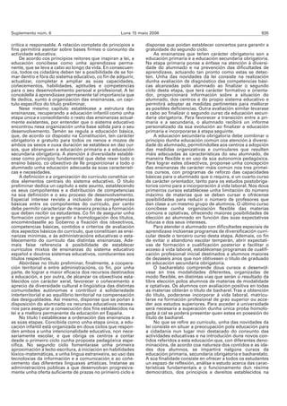 Suplemento núm. 6                                    Luns 15 maio 2006                                                 935

crítica e responsable. A relación completa de principios e      disponse que poidan establecer concertos para garantir a
fins permitirá asentar sobre bases firmes o conxunto da         gratuidade do segundo ciclo.
actividade educativa.                                                As ensinanzas que teñen carácter obrigatorio son a
     De acordo cos principios reitores que inspiran a lei, a    educación primaria e a educación secundaria obrigatoria.
educación concíbese como unha aprendizaxe perma-                Na etapa primaria ponse a énfase na atención á diversi-
nente, que se leva a cabo ao longo da vida. En consecuen-       dade do alumnado e na prevención das dificultades de
cia, todos os cidadáns deben ter a posibilidade de se for-      aprendizaxe, actuando tan pronto como estas se detec-
mar dentro e fóra do sistema educativo, co fin de adquirir,     ten. Unha das novidades da lei consiste na realización
actualizar, completar e ampliar as súas capacidades,            dunha avaliación de diagnóstico das competencias bási-
coñecementos, habilidades, aptitudes e competencias             cas alcanzadas polo alumnado ao finalizar o segundo
para o seu desenvolvemento persoal e profesional. A lei         ciclo desta etapa, que terá carácter formativo e orienta-
concédelle á aprendizaxe permanente tal importancia que         dor, proporcionará información sobre a situación do
lle dedica, xunto á organización das ensinanzas, un capí-       alumnado, dos centros e do propio sistema educativo e
tulo específico do título preliminar.                           permitirá adoptar as medidas pertinentes para mellorar
     Nese mesmo capítulo establécese a estrutura das            as posibles deficiencias. Outra avaliación similar levarase
ensinanzas, recuperando a educación infantil como unha          a cabo ao finalizar o segundo curso da educación secun-
etapa única e consolidando o resto das ensinanzas actual-       daria obrigatoria. Para favorecer a transición entre a pri-
mente existentes, por entender que o sistema educativo          maria e a secundaria, o alumnado recibirá un informe
encontrou nesa organización unha base sólida para o seu         personalizado da súa evolución ao finalizar a educación
desenvolvemento. Tamén se regula a educación básica,            primaria e incorporarse á etapa seguinte.
que, de acordo co disposto na Constitución, ten carácter             A educación secundaria obrigatoria debe combinar o
obrigatorio e gratuíto para todos os nenos e mozos de           principio dunha educación común coa atención á diversi-
ambos os sexos e cuxa duración se establece en dez cur-         dade do alumnado, permitíndolles aos centros a adopción
sos, que abranguen a educación primaria e a educación           das medidas organizativas e curriculares que resulten
secundaria obrigatoria. A atención á diversidade establé-       máis adecuadas ás características do seu alumnado, de
cese como principio fundamental que debe rexer todo o           maneira flexible e en uso da súa autonomía pedagóxica.
ensino básico, co obxectivo de lle proporcionar a todo o        Para lograr estes obxectivos, proponse unha concepción
alumnado unha educación adecuada ás súas característi-          das ensinanzas de carácter máis común nos tres primei-
cas e necesidades.                                              ros cursos, con programas de reforzo das capacidades
     A definición e a organización do currículo constitúe un    básicas para o alumnado que o requira, e un cuarto curso
dos elementos centrais do sistema educativo. O título           de carácter orientador, tanto para os estudos postobriga-
preliminar dedica un capítulo a este asunto, establecendo       torios como para a incorporación á vida laboral. Nos dous
os seus compoñentes e a distribución de competencias            primeiros cursos establécese unha limitación do número
na súa definición e o seu proceso de desenvolvemento.           máximo de materias que se deben cursar e ofrécense
Especial interese reviste a inclusión das competencias          posibilidades para reducir o número de profesores que
básicas entre os compoñentes do currículo, por canto            dan clase a un mesmo grupo de alumnos. O último curso
debe permitir caracterizar de maneira precisa a formación       concíbese cunha organización flexible das materias
que deben recibir os estudantes. Co fin de asegurar unha        comúns e optativas, ofrecendo maiores posibilidades de
formación común e garantir a homologación dos títulos,          elección ao alumnado en función das súas expectativas
encoméndaselle ao Goberno a fixación dos obxectivos,            futuras e dos seus intereses.
competencias básicas, contidos e criterios de avaliación             Para atender o alumnado con dificultades especiais de
dos aspectos básicos do currículo, que constitúen as ensi-      aprendizaxe inclúense programas de diversificación curri-
nanzas mínimas, e ás administracións educativas o esta-         cular desde o terceiro curso desta etapa. Ademais, co fin
blecemento do currículo das distintas ensinanzas. Ade-          de evitar o abandono escolar temperán, abrir expectati-
mais faise referencia á posibilidade de establecer              vas de formación e cualificación posterior e facilitar o
currículos mixtos de ensinanzas do sistema educativo            acceso á vida laboral, establécense programas de cualifi-
español e doutros sistemas educativos, conducentes aos          cación profesional inicial destinados a alumnos maiores
títulos respectivos.                                            de dezaseis anos que non obtivesen o título de graduado
     Abórdase no título preliminar, finalmente, a coopera-      en educación secundaria obrigatoria.
ción territorial e entre administracións, co fin, por unha           O bacharelato comprende dous cursos e desenvól-
parte, de lograr a maior eficacia dos recursos destinados       vese en tres modalidades diferentes, organizadas de
á educación, e por outra, de alcanzar os obxectivos esta-       modo flexible, en distintas vías que serán o resultado da
blecidos con carácter xeral, favorecer o coñecemento e          libre elección polos alumnos de materias de modalidade
aprecio da diversidade cultural e lingüística das distintas     e optativas. Os alumnos con avaliación positiva en todas
comunidades autónomas e contribuír á solidariedade              as materias obterán o título de bacharel. Tras a obtención
interterritorial e ao equilibrio territorial na compensación    do título, poderanse incorporar á vida laboral, matricu-
das desigualdades. Así mesmo, disponse que se poñan á           larse na formación profesional de grao superior ou acce-
disposición do alumnado os recursos educativos necesa-          der aos estudos superiores. Para acceder á universidade
rios para asegurar a consecución dos fins establecidos na       será necesaria a superación dunha única proba homolo-
lei e a mellora permanente da educación en España.              gada á cal se poderá presentar quen estea en posesión do
     No título I establécese a ordenación das ensinanzas e      título de bacharel.
as súas etapas. Concibida como unha etapa única, a edu-              No que se refire ao currículo, unha das novidades da
cación infantil está organizada en dous ciclos que respon-      lei consiste en situar a preocupación pola educación para
den ambos a unha intencionalidade educativa, non nece-          a cidadanía nun lugar moi destacado do conxunto das
sariamente escolar, e que obriga os centros a contar            actividades educativas e na introdución duns novos con-
desde o primeiro ciclo cunha proposta pedagóxica espe-          tidos referidos a esta educación que, con diferentes deno-
cífica. No segundo ciclo fomentarase unha primeira              minacións, de acordo coa natureza dos contidos e as ida-
aproximación á lecto-escritura, á iniciación en habilidades     des dos alumnos, se impartirá nalgúns cursos da
lóxico-matemáticas, a unha lingua estranxeira, ao uso das       educación primaria, secundaria obrigatoria e bacharelato.
tecnoloxías da información e a comunicación e ao coñe-          A súa finalidade consiste en ofrecer a todos os estudantes
cemento das diferentes linguaxes artísticas. Ínstanse as        un espazo de reflexión, análise e estudo acerca das carac-
administracións públicas a que desenvolvan progresiva-          terísticas fundamentais e o funcionamento dun réxime
mente unha oferta suficiente de prazas no primeiro ciclo e      democrático, dos principios e dereitos establecidos na
 