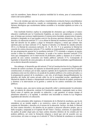 cesó de extenderse, hasta abarcar la práctica totalidad de la misma, pese al estancamiento
relativo del sector público.

     No es de extrañar que ante tan confusa e insatisfactoria evolución fueran consolidándose
opciones educativas alternativas, cuando no contrapuestas, que prolongaban de hecho las
facturas ideológicas que secularmente habían escindido a la sociedad española en torno a la
educación.

     Este trasfondo histórico explica la complejidad de elementos que configuran el marco
educativo establecido por la Constitución Española, un marco de compromiso y concordia
que, al tiempo que reconoce implícitamente el sistema mixto heredado, proporciona el espacio
normativo integrador en el que pueden convivir las diversas opciones educativas. Así, tras el
derecho a la educación (artículo 27.1 a) se afirma la libertad de enseñanza (artículo 27.1 b); al
lado del derecho de los padres a elegir la formación religiosa y moral que estimen más
oportuna para sus hijos (artículo 27.3), figuran el derecho a la libertad de cátedra (artículo
20.1) y la libertad de conciencia (artículos 14, 16, 20, 23). Y si se garantiza la libertad de
creación de centros docentes (artículo 27.6), también se responsabiliza a los poderes públicos
de una programación general de la enseñanza (artículo 27.5) orientada a asegurar un puesto
escolar a todos los ciudadanos. Finalmente, la ayuda a los centros docentes (artículo 27.9)
tiene que compaginarse con la intervención de profesores, padres y alumnos en el control y
gestión de esos centros sostenidos con fondos públicos (artículo 27.7). Corresponde al
legislador el desarrollo de estos preceptos, de modo que resulten modelados equilibradamente
en su ulterior desarrollo normativo.

     Sin embargo, el desarrollo que del artículo 27 de la Constitución hizo la Ley Orgánica del
Estatuto de centros escolares, ha supuesto un desarrollo parcial y escasamente fiel al espíritu
constitucional, al soslayar, por un lado, aspectos capitales de la regulación constitucional de la
enseñanza como son los relativos a la ayuda de los poderes públicos a los centros privados y a
la programación general de la enseñanza y, por otro, al privilegiar desequilibradamente los
derechos del titular del centro privado sobre los de la comunidad escolar, supeditando la
libertad de cátedra al ideario e interpretando restrictivamente el derecho de padres, profesores
y alumnos a la intervención en la gestión y control de los centros sostenidos con fondos
públicos.

     Se impone, pues, una nueva norma que desarrolle cabal y armónicamente los principios
que, en materia de educación, contiene la Constitución española, respetando tanto su tenor
literal como el espíritu que presidió su redacción, y que garantice al mismo tiempo el
pluralismo educativo y la equidad. A satisfacer esta necesidad se orienta la Ley Orgánica
reguladora del derecho a la educación.

     En estos principios debe inspirarse el tratamiento de la libertad de enseñanza, que ha de
entenderse en un sentido amplio y no restrictivo, como el concepto que abarca todo el
conjunto de libertades y derechos en el terreno de la educación. Incluye, sin duda, la libertad
de crear centros docentes y de dotarlos de un carácter o proyecto educativo propio, que se
halla recogida y amparada en el Capítulo III del Título I. Incluye, asimismo, la capacidad de
los padres de poder elegir para sus hijos centros docentes distintos de los creados por los
poderes públicos, así como la formación religiosa y moral que esté de acuerdo con sus
convicciones, tal como se recoge en el artículo 4.º Pero la libertad de enseñanza se extiende



                                               -2-
 
