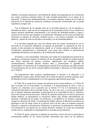 también a los propios profesores, cuya libertad de cátedra está amparada por la Constitución
por cuanto constituye principio básico de toda sociedad democrática en el campo de la
educación. Y abarca muy fundamentalmente, a los propios alumnos, respecto de los cuales la
protección de la libertad de conciencia constituye un principio irrenunciable que no puede
supeditarse a ningún otro.

     Tras la definición de los grandes fines de la actividad educativa y de los derechos y
libertades de todos y cada uno de los integrantes de la comunidad escolar, la Ley clasifica los
centros docentes atendiendo conjuntamente a los criterios de titularidad jurídica y origen y
carácter de los recursos que aseguran su sostenimiento. Distingue así los centros privados que
funcionan en régimen de mercado, mediante precio, y los centros sostenidos con fondos
públicos, y dentro de éstos los privados concertados y los de titularidad pública.

    A la red dual integrada por estos dos últimos tipos de centros encomienda la Ley la
provisión de la educación obligatoria en régimen de gratuidad. La regulación de ésta se
asienta en dos principios de importancia capital en el sistema educativo diseñado por la
Constitución, programación y participación, cuyo juego hace posible la cohonestación
equilibrada del derecho a la educación y de la libertad de enseñanza.

     Al Estado y a las Comunidades Autónomas, por medio de la programación general de la
enseñanza, corresponde asegurar la cobertura de las necesidades educativas, proporcionando
una oferta adecuada de puestos escolares, dignificando una enseñanza pública
insuficientemente atendida durante muchos años y promoviendo la igualdad de
oportunidades. El mecanismo de la programación general de la enseñanza, que debe permitir
la racionalización del uso de los recursos públicos destinados a educación, se halla regulado
en el Título II.

      Tal programación debe asegurar simultáneamente el derecho a la educación y la
posibilidad de escoger centro docente dentro de la oferta de puestos escolares gratuitos, pues
tal libertad no existe verdaderamente si no está asegurado aquel derecho para todos.

    El Título III se ocupa de los órganos de gobierno de los centros públicos, y el Título IV
hace lo propio con los concertados. La estructura y el funcionamiento de unos y otros se
inspiran, en coherencia con lo prescrito por el artículo 27.7 de la Constitución en una
concepción participativa de la actividad escolar. En uno y otro caso, y con las peculiaridades
que su distinta naturaleza demandan, la participación de la comunidad escolar se vehicula a
través del Consejo Escolar del centro. Además de constituir medio para el control y gestión de
fondos públicos, la participación es mecanismo idóneo para atender adecuadamente los
derechos y libertades de los padres, los profesores y, en definitiva, los alumnos, respetando
siempre los derechos del titular. La participación amplía, además, la libertad de enseñanza, al
prolongar el acto de elegir centro en el proceso activo de dar vida a un auténtico proyecto
educativo y asegurar su permanencia. Finalmente, la opción por la participación contenida en
la Constitución es una opción por un sistema educativo moderno, en el que una comunidad
escolar activa y responsable es coprotagonista de su propia acción educativa.

    El Título IV regula, asimismo, el régimen de conciertos a través del cual se materializa el
sostenimiento público de los centros privados concertados que, junto con los públicos,




                                              -3-
 