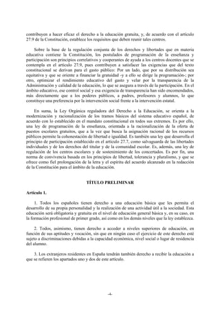 contribuyen a hacer eficaz el derecho a la educación gratuita, y, de acuerdo con el artículo
27.9 de la Constitución, establece los requisitos que deben reunir tales centros.

     Sobre la base de la regulación conjunta de los derechos y libertades que en materia
educativa contiene la Constitución, los postulados de programación de la enseñanza y
participación son principios correlativos y cooperantes de ayuda a los centros docentes que se
contempla en el artículo 27.9, pues contribuyen a satisfacer las exigencias que del texto
constitucional se derivan para el gasto público: Por un lado, que por su distribución sea
equitativa y que se oriente a financiar la gratuidad -y a ello se dirige la programación-; por
otro, optimizar el rendimiento educativo del gasto y velar por la transparencia de la
Administración y calidad de la educación, lo que se asegura a través de la participación. En el
ámbito educativo, ese control social y esa exigencia de transparencia han sido encomendados,
más directamente que a los poderes públicos, a padres, profesores y alumnos, lo que
constituye una preferencia por la intervención social frente a la intervención estatal.

     En suma, la Ley Orgánica reguladora del Derecho a la Educación, se orienta a la
modernización y racionalización de los tramos básicos del sistema educativo español, de
acuerdo con lo establecido en el mandato constitucional en todos sus extremos. Es por ello,
una ley de programación de la enseñanza, orientada a la racionalización de la oferta de
puestos escolares gratuitos, que a la vez que busca la asignación racional de los recursos
públicos permite la cohonestación de libertad e igualdad. Es también una ley que desarrolla el
principio de participación establecido en el artículo 27.7, como salvaguarda de las libertades
individuales y de los derechos del titular y de la comunidad escolar. Es, además, una ley de
regulación de los centros escolares y de sostenimiento de los concertados. Es por fin, una
norma de convivencia basada en los principios de libertad, tolerancia y pluralismo, y que se
ofrece como fiel prolongación de la letra y el espíritu del acuerdo alcanzado en la redacción
de la Constitución para el ámbito de la educación.


                                  TÍTULO PRELIMINAR

Artículo 1.

     1. Todos los españoles tienen derecho a una educación básica que les permita el
desarrollo de su propia personalidad y la realización de una actividad útil a la sociedad. Esta
educación será obligatoria y gratuita en el nivel de educación general básica y, en su caso, en
la formación profesional de primer grado, así como en los demás niveles que la ley establezca.

     2. Todos, asimismo, tienen derecho a acceder a niveles superiores de educación, en
función de sus aptitudes y vocación, sin que en ningún caso el ejercicio de este derecho esté
sujeto a discriminaciones debidas a la capacidad económica, nivel social o lugar de residencia
del alumno.

    3. Los extranjeros residentes en España tendrán también derecho a recibir la educación a
que se refieren los apartados uno y dos de este artículo.




                                              -4-
 
