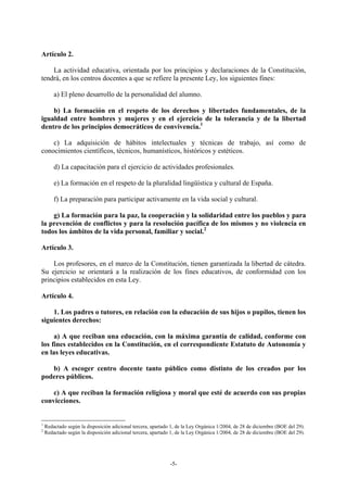 Artículo 2.

    La actividad educativa, orientada por los principios y declaraciones de la Constitución,
tendrá, en los centros docentes a que se refiere la presente Ley, los siguientes fines:

        a) El pleno desarrollo de la personalidad del alumno.

    b) La formación en el respeto de los derechos y libertades fundamentales, de la
igualdad entre hombres y mujeres y en el ejercicio de la tolerancia y de la libertad
dentro de los principios democráticos de convivencia.1

    c) La adquisición de hábitos intelectuales y técnicas de trabajo, así como de
conocimientos científicos, técnicos, humanísticos, históricos y estéticos.

        d) La capacitación para el ejercicio de actividades profesionales.

        e) La formación en el respeto de la pluralidad lingüística y cultural de España.

        f) La preparación para participar activamente en la vida social y cultural.

    g) La formación para la paz, la cooperación y la solidaridad entre los pueblos y para
la prevención de conflictos y para la resolución pacífica de los mismos y no violencia en
todos los ámbitos de la vida personal, familiar y social.2

Artículo 3.

    Los profesores, en el marco de la Constitución, tienen garantizada la libertad de cátedra.
Su ejercicio se orientará a la realización de los fines educativos, de conformidad con los
principios establecidos en esta Ley.

Artículo 4.

    1. Los padres o tutores, en relación con la educación de sus hijos o pupilos, tienen los
siguientes derechos:

     a) A que reciban una educación, con la máxima garantía de calidad, conforme con
los fines establecidos en la Constitución, en el correspondiente Estatuto de Autonomía y
en las leyes educativas.

   b) A escoger centro docente tanto público como distinto de los creados por los
poderes públicos.

    c) A que reciban la formación religiosa y moral que esté de acuerdo con sus propias
convicciones.


1
    Redactado según la disposición adicional tercera, apartado 1, de la Ley Orgánica 1/2004, de 28 de diciembre (BOE del 29).
2
    Redactado según la disposición adicional tercera, apartado 1, de la Ley Orgánica 1/2004, de 28 de diciembre (BOE del 29).




                                                              -5-
 