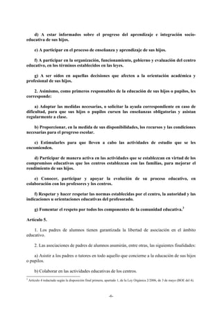 d) A estar informados sobre el progreso del aprendizaje e integración socio-
educativa de sus hijos.

        e) A participar en el proceso de enseñanza y aprendizaje de sus hijos.

   f) A participar en la organización, funcionamiento, gobierno y evaluación del centro
educativo, en los términos establecidos en las leyes.

    g) A ser oídos en aquellas decisiones que afecten a la orientación académica y
profesional de sus hijos.

    2. Asimismo, como primeros responsables de la educación de sus hijos o pupilos, les
corresponde:

     a) Adoptar las medidas necesarias, o solicitar la ayuda correspondiente en caso de
dificultad, para que sus hijos o pupilos cursen las enseñanzas obligatorias y asistan
regularmente a clase.

    b) Proporcionar, en la medida de sus disponibilidades, los recursos y las condiciones
necesarias para el progreso escolar.

    c) Estimularles para que lleven a cabo las actividades de estudio que se les
encomienden.

    d) Participar de manera activa en las actividades que se establezcan en virtud de los
compromisos educativos que los centros establezcan con las familias, para mejorar el
rendimiento de sus hijos.

    e) Conocer, participar y apoyar la evolución de su proceso educativo, en
colaboración con los profesores y los centros.

    f) Respetar y hacer respetar las normas establecidas por el centro, la autoridad y las
indicaciones u orientaciones educativas del profesorado.

        g) Fomentar el respeto por todos los componentes de la comunidad educativa.3

Artículo 5.

    1. Los padres de alumnos tienen garantizada la libertad de asociación en el ámbito
educativo.

        2. Las asociaciones de padres de alumnos asumirán, entre otras, las siguientes finalidades:

    a) Asistir a los padres o tutores en todo aquello que concierne a la educación de sus hijos
o pupilos.

        b) Colaborar en las actividades educativas de los centros.
3
    Artículo 4 redactado según la disposición final primera, apartado 1, de la Ley Orgánica 2/2006, de 3 de mayo (BOE del 4).



                                                              -6-
 