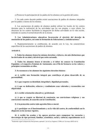 c) Promover la participación de los padres de los alumnos en la gestión del centro.

     3. En cada centro docente podrán existir asociaciones de padres de alumnos integradas
por los padres o tutores de los mismos.

     4. Las asociaciones de padres de alumnos podrán utilizar los locales de los centros
docentes para la realización de las actividades que les son propias, a cuyo efecto, los
directores de los centros facilitarán la integración de dichas actividades en la vida escolar,
teniendo en cuenta el normal desarrollo de la misma.

    5. Las Administraciones educativas favorecerán el ejercicio del derecho de
asociación de los padres, así como la formación de federaciones y confederaciones.4

    6. Reglamentariamente se establecerán, de acuerdo con la Ley, las características
específicas de las asociaciones de padres de alumnos.

Artículo 6.

     1. Todos los alumnos tienen los mismos derechos y deberes, sin más distinciones que
las derivadas de su edad y del nivel que estén cursando.

    2. Todos los alumnos tienen el derecho y el deber de conocer la Constitución
Española y el respectivo Estatuto de Autonomía, con el fin de formarse en los valores y
principios reconocidos en ellos.

        3. Se reconocen a los alumnos los siguientes derechos básicos:

    a) A recibir una formación integral que contribuya al pleno desarrollo de su
personalidad.

        b) A que respeten su identidad, integridad y dignidad personales.

    c) A que su dedicación, esfuerzo y rendimiento sean valorados y reconocidos con
objetividad.

        d) A recibir orientación educativa y profesional.

    e) A que se respete su libertad de conciencia, sus convicciones religiosas y sus
convicciones morales, de acuerdo con la Constitución.

        f) A la protección contra toda agresión física o moral.

    g) A participar en el funcionamiento y en la vida del centro, de conformidad con lo
dispuesto en las normas vigentes.

    h) A recibir las ayudas y los apoyos precisos para compensar las carencias y
desventajas de tipo personal, familiar, económico, social y cultural, especialmente en el
4
    Redactado según la disposición final primera, apartado 2, de la Ley Orgánica 2/2006, de 3 de mayo (BOE del 4).



                                                              -7-
 
