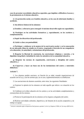 caso de presentar necesidades educativas especiales, que impidan o dificulten el acceso y
la permanencia en el sistema educativo.

    i) A la protección social, en el ámbito educativo, en los caso de infortunio familiar o
accidente.

        4. Son deberes básicos de los alumnos:

        a) Estudiar y esforzarse para conseguir el máximo desarrollo según sus capacidades.

   b) Participar en las actividades formativas y, especialmente, en las escolares y
complementarias.

        c) Seguir las directrices del profesorado.

        d) Asistir a clase con puntualidad.

     e) Participar y colaborar en la mejora de la convivencia escolar y en la consecución
de un adecuado clima de estudio en el centro, respetando el derecho de sus compañeros
a la educación y la autoridad y orientaciones del profesorado.

    f) Respetar la libertad de conciencia, las convicciones religiosas y morales, y la
dignidad, integridad e intimidad de todos los miembros de la comunidad educativa.

   g) Respetar las normas de organización, convivencia y disciplina del centro
educativo, y

    h) Conservar y hacer un buen uso de las instalaciones del centro y materiales
didácticos.5

Artículo 7.

    1. Los alumnos podrán asociarse, en función de su edad, creando organizaciones de
acuerdo con la Ley y con las normas que, en su caso, reglamentariamente se establezcan.

        2. Las asociaciones de alumnos asumirán, entre otras, las siguientes finalidades:

    a) Expresar la opinión de los alumnos en todo aquello que afecte a su situación en los
centros.

    b) Colaborar en la labor educativa de los centros y en las actividades complementarias y
extraescolares de los mismos.

        c) Promover la participación de los alumnos en los órganos colegiados del centro.

    d) Realizar actividades culturales, deportivas y de fomento de la acción cooperativa y de
trabajo en equipo.
5
    Artículo 6 redactado según la disposición final primera, apartado 3, de la Ley Orgánica 2/2006, de 3 de mayo (BOE del 4).



                                                              -8-
 
