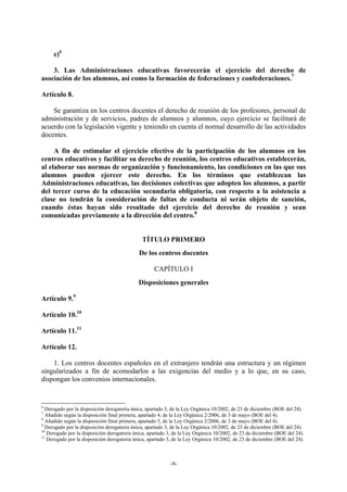 e)6

    3. Las Administraciones educativas favorecerán el ejercicio del derecho de
asociación de los alumnos, así como la formación de federaciones y confederaciones.7

Artículo 8.

    Se garantiza en los centros docentes el derecho de reunión de los profesores, personal de
administración y de servicios, padres de alumnos y alumnos, cuyo ejercicio se facilitará de
acuerdo con la legislación vigente y teniendo en cuenta el normal desarrollo de las actividades
docentes.

     A fin de estimular el ejercicio efectivo de la participación de los alumnos en los
centros educativos y facilitar su derecho de reunión, los centros educativos establecerán,
al elaborar sus normas de organización y funcionamiento, las condiciones en las que sus
alumnos pueden ejercer este derecho. En los términos que establezcan las
Administraciones educativas, las decisiones colectivas que adopten los alumnos, a partir
del tercer curso de la educación secundaria obligatoria, con respecto a la asistencia a
clase no tendrán la consideración de faltas de conducta ni serán objeto de sanción,
cuando éstas hayan sido resultado del ejercicio del derecho de reunión y sean
comunicadas previamente a la dirección del centro.8


                                              TÍTULO PRIMERO
                                             De los centros docentes

                                                    CAPÍTULO I
                                             Disposiciones generales

Artículo 9.9

Artículo 10.10

Artículo 11.11

Artículo 12.

    1. Los centros docentes españoles en el extranjero tendrán una estructura y un régimen
singularizados a fin de acomodarlos a las exigencias del medio y a lo que, en su caso,
dispongan los convenios internacionales.


6
  Derogado por la disposición derogatoria única, apartado 3, de la Ley Orgánica 10/2002, de 23 de diciembre (BOE del 24).
7
  Añadido según la disposición final primera, apartado 4, de la Ley Orgánica 2/2006, de 3 de mayo (BOE del 4).
8
  Añadido según la disposición final primera, apartado 5, de la Ley Orgánica 2/2006, de 3 de mayo (BOE del 4).
9
  Derogado por la disposición derogatoria única, apartado 3, de la Ley Orgánica 10/2002, de 23 de diciembre (BOE del 24).
10
   Derogado por la disposición derogatoria única, apartado 3, de la Ley Orgánica 10/2002, de 23 de diciembre (BOE del 24).
11
   Derogado por la disposición derogatoria única, apartado 3, de la Ley Orgánica 10/2002, de 23 de diciembre (BOE del 24).



                                                           -9-
 