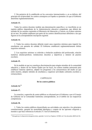 2. Sin perjuicio de lo establecido en los convenios internacionales o, en su defecto, del
principio de reciprocidad, los centros extranjeros en España se ajustarán a lo que el Gobierno
determine reglamentariamente.

Artículo 13.

     Todos los centros docentes tendrán una denominación específica y se inscribirán en un
registro público dependiente de la Administración educativa competente, que deberá dar
traslado de los asientos registrales al Ministerio de Educación y Ciencia, en el plazo máximo
de un mes. No podrán emplearse por parte de los centros identificaciones diferentes a las que
figuren en la correspondiente inscripción registral.

Artículo 14.

    1. Todos los centros docentes deberán reunir unos requisitos mínimos para impartir las
enseñanzas con garantía de calidad. El Gobierno establecerá reglamentariamente dichos
requisitos mínimos.

    2. Los requisitos mínimos se referirán a titulación académica del profesorado, relación
numérica alumno-profesor, instalaciones docentes y deportivas y número de puestos
escolares.

Artículo 15.

    En la medida en que no constituya discriminación para ningún miembro de la comunidad
educativa, y dentro de los límites fijados por las leyes, los centros tendrán autonomía para
establecer materias optativas, adaptar los programas a las características del medio en que
estén insertos, adoptar métodos de enseñanza y organizar actividades culturales escolares y
extraescolares.

                                                      CAPÍTULO II
                                                De los centros públicos

Artículo 16.12

Artículo 17.

    La creación y supresión de centro públicos se efectuará por el Gobierno o por el Consejo
de Gobierno de la Comunidad Autónoma correspondiente, en el ámbito de sus respectivas
competencias.

Artículo 18.

    1. Todos los centros públicos desarrollarán sus actividades con sujeción a los principios
constitucionales, garantía de neutralidad ideológica y respeto de las opciones religiosas y
morales a que hace referencia el artículo 27.3 de la Constitución.

12
     Derogado por la disposición derogatoria única, apartado 3, de la Ley Orgánica 10/2002, de 23 de diciembre (BOE del 24).



                                                             -10-
 