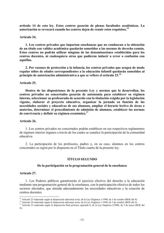 artículo 14 de esta ley. Estos centros gozarán de plenas facultades académicas. La
autorización se revocará cuando los centros dejen de reunir estos requisitos.15

Artículo 24.

    1. Los centros privados que impartan enseñanzas que no conduzcan a la obtención
de un título con validez académica quedarán sometidos a las normas de derecho común.
Estos centros no podrán utilizar ninguna de las denominaciones establecidas para los
centros docentes, ni cualesquiera otras que pudieran inducir a error o confusión con
aquéllas.

    2. Por razones de protección a la infancia, los centros privados que acogen de modo
regular niños de edades correspondientes a la educación infantil quedarán sometidos al
principio de autorización administrativa a que se refiere el artículo 23.16

Artículo 25.

    Dentro de las disposiciones de la presente Ley y normas que la desarrollan, los
centros privados no concertados gozarán de autonomía para establecer su régimen
interno, seleccionar su profesorado de acuerdo con la titulación exigida por la legislación
vigente, elaborar el proyecto educativo, organizar la jornada en función de las
necesidades sociales y educativas de sus alumnos, ampliar el horario lectivo de áreas o
materias, determinar el procedimiento de admisión de alumnos, establecer las normas
de convivencia y definir su régimen económico.17

Artículo 26.

     1. Los centros privados no concertados podrán establecer en sus respectivos reglamentos
de régimen interior órganos a través de los cuales se canalice la participación de la comunidad
educativa.

    2. La participación de los profesores, padres y, en su caso, alumnos en los centros
concertados se regirá por lo dispuesto en el Título cuarto de la presente ley.


                                             TÍTULO SEGUNDO
                 De la participación en la programación general de la enseñanza

Artículo 27.

    1. Los Poderes públicos garantizarán el ejercicio efectivo del derecho a la educación
mediante una programación general de la enseñanza, con la participación efectiva de todos los
sectores afectados, que atienda adecuadamente las necesidades educativas y la creación de
centros docentes.
15
   Artículo 23 redactado según la disposición adicional sexta, de la Ley Orgánica 1/1990, de 3 de octubre (BOE del 4).
16
   Artículo 24 redactado según la disposición adicional sexta, de la Ley Orgánica 1/1990, de 3 de octubre (BOE del 4).
17
   Artículo 25 redactado según la disposición final primera, apartado 6, de la Ley Orgánica 2/2006, de 3 de mayo (BOE del
4).



                                                          -12-
 