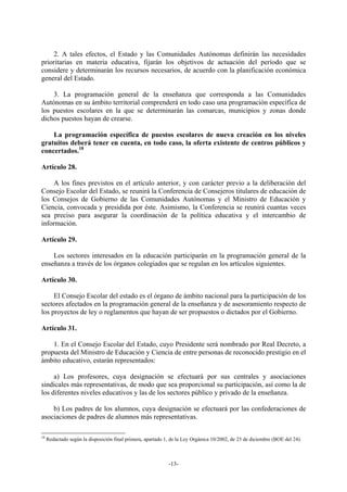 2. A tales efectos, el Estado y las Comunidades Autónomas definirán las necesidades
prioritarias en materia educativa, fijarán los objetivos de actuación del período que se
considere y determinarán los recursos necesarios, de acuerdo con la planificación económica
general del Estado.

    3. La programación general de la enseñanza que corresponda a las Comunidades
Autónomas en su ámbito territorial comprenderá en todo caso una programación específica de
los puestos escolares en la que se determinarán las comarcas, municipios y zonas donde
dichos puestos hayan de crearse.

    La programación específica de puestos escolares de nueva creación en los niveles
gratuitos deberá tener en cuenta, en todo caso, la oferta existente de centros públicos y
concertados.18

Artículo 28.

    A los fines previstos en el artículo anterior, y con carácter previo a la deliberación del
Consejo Escolar del Estado, se reunirá la Conferencia de Consejeros titulares de educación de
los Consejos de Gobierno de las Comunidades Autónomas y el Ministro de Educación y
Ciencia, convocada y presidida por éste. Asimismo, la Conferencia se reunirá cuantas veces
sea preciso para asegurar la coordinación de la política educativa y el intercambio de
información.

Artículo 29.

    Los sectores interesados en la educación participarán en la programación general de la
enseñanza a través de los órganos colegiados que se regulan en los artículos siguientes.

Artículo 30.

     El Consejo Escolar del estado es el órgano de ámbito nacional para la participación de los
sectores afectados en la programación general de la enseñanza y de asesoramiento respecto de
los proyectos de ley o reglamentos que hayan de ser propuestos o dictados por el Gobierno.

Artículo 31.

    1. En el Consejo Escolar del Estado, cuyo Presidente será nombrado por Real Decreto, a
propuesta del Ministro de Educación y Ciencia de entre personas de reconocido prestigio en el
ámbito educativo, estarán representados:

     a) Los profesores, cuya designación se efectuará por sus centrales y asociaciones
sindicales más representativas, de modo que sea proporcional su participación, así como la de
los diferentes niveles educativos y las de los sectores público y privado de la enseñanza.

    b) Los padres de los alumnos, cuya designación se efectuará por las confederaciones de
asociaciones de padres de alumnos más representativas.

18
     Redactado según la disposición final primera, apartado 1, de la Ley Orgánica 10/2002, de 23 de diciembre (BOE del 24).



                                                             -13-
 