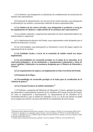 c) Los alumnos, cuya designación se realizará por las confederaciones de asociaciones de
alumnos más representativas.

     d) El personal de administración y de servicios de los centros docentes, cuya designación
se efectuará por sus centrales y asociaciones sindicales de mayor representatividad.

     e) Los titulares de los centros privados, cuya designación se producirá a través de
las organizaciones de titulares y empresariales de la enseñanza más representativas.19

   f) Las centrales sindicales y organizaciones patronales de mayor representatividad en los
ámbitos laboral y empresarial.

   g) La Administración educativa del Estado, cuyos representantes serán designados por el
Ministro de Educación y Ciencia.

    h) Las Universidades, cuya participación se formalizará a través del órgano superior de
representación de las mismas.

   i) Las Entidades locales a través de la asociación de ámbito estatal con mayor
implantación.

    j) Las personalidades de reconocido prestigio en el campo de la educación, de la
renovación pedagógica y de las instituciones y organizaciones confesionales y laicas de
mayor tradición y dedicación a la enseñanza, designadas por el Ministro de Educación y
Ciencia.20

     k) Las organizaciones de mujeres con implantación en todo el territorio del Estado.

     l) El Instituto de la Mujer.

    m) Personalidades de reconocido prestigio en la lucha para la erradicación de la
violencia de género.21

     n) Los Consejos Escolares de ámbito autonómico.22

     2. El Gobierno, a propuesta del Ministerio de Educación y Ciencia, aprobará las normas
que determinen la representación numérica de los miembros del Consejo Escolar del Estado,
así como su organización y funcionamiento. La representación de los miembros de la
comunidad educativa a que se refieren los apartados a), b), c) y d) de este artículo no podrá
ser en ningún caso inferior a un tercio del total de los componentes de este Consejo.




19
   Redactado según la disposición final primera, apartado 2, de la Ley Orgánica 10/2002, de 23 de diciembre (BOE del 24).
20
   Artículo 31, apartados i) y j), redactados según el artículo 1, de la Ley Orgánica 10/1999, de 21 de abril (BOE del 22).
21
   Artículo 31, apartados k), l) y m), añadidos según la disposición adicional tercera, apartado 2, de la Ley Orgánica 1/2004,
de 28 de diciembre (BOE del 29).
22
   Añadido según la disposición final primera, apartado 7, de la Ley Orgánica 2/2006, de 3 de mayo (BOE del 4).



                                                            -14-
 