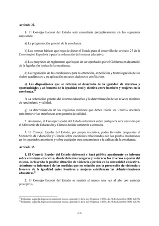Artículo 32.

    1. El Consejo Escolar del Estado será consultado preceptivamente en las siguientes
cuestiones:

        a) La programación general de la enseñanza.

   b) Las normas básicas que haya de dictar el Estado para el desarrollo del artículo 27 de la
Constitución Española o para la ordenación del sistema educativo.

     c) Los proyectos de reglamento que hayan de ser aprobados por el Gobierno en desarrollo
de la legislación básica de la enseñanza.

     d) La regulación de las condiciones para la obtención, expedición y homologación de los
títulos académicos y su aplicación en casos dudosos o conflictivos.

    e) Las disposiciones que se refieran al desarrollo de la igualdad de derechos y
oportunidades y al fomento de la igualdad real y efectiva entre hombres y mujeres en la
enseñanza.23

     f) La ordenación general del sistema educativo y la determinación de los niveles mínimos
de rendimiento y calidad.

    g) La determinación de los requisitos mínimos que deben reunir los Centros docentes
para impartir las enseñanzas con garantía de calidad.

    2. Asimismo, el Consejo Escolar del Estado informará sobre cualquiera otra cuestión que
el Ministerio de Educación y Ciencia decida someterle a consulta.

     3. El Consejo Escolar del Estado, por propia iniciativa, podrá formular propuestas al
Ministerio de Educación y Ciencia sobre cuestiones relacionadas con los puntos enumerados
en los apartados anteriores y sobre cualquier otra concerniente a la calidad de la enseñanza.

Artículo 33.

    1. El Consejo Escolar del Estado elaborará y hará público anualmente un informe
sobre el sistema educativo, donde deberán recogerse y valorarse los diversos aspectos del
mismo, incluyendo la posible situación de violencia ejercida en la comunidad educativa.
Asimismo se informará de las medidas que en relación con la prevención de violencia y
fomento de la igualdad entre hombres y mujeres establezcan las Administraciones
educativas.24

    2. El Consejo Escolar del Estado se reunirá al menos una vez al año con carácter
preceptivo.



23
     Redactado según la disposición adicional tercera, apartado 3, de la Ley Orgánica 1/2004, de 28 de diciembre (BOE del 29).
24
     Redactado según la disposición adicional tercera, apartado 4, de la Ley Orgánica 1/2004, de 28 de diciembre (BOE del 29).



                                                              -15-
 