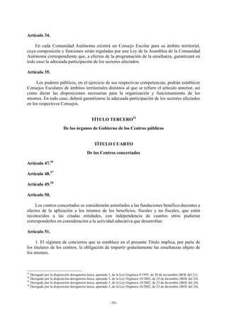 Artículo 34.

    En cada Comunidad Autónoma existirá un Consejo Escolar para su ámbito territorial,
cuya composición y funciones serán reguladas por una Ley de la Asamblea de la Comunidad
Autónoma correspondiente que, a efectos de la programación de la enseñanza, garantizará en
todo caso la adecuada participación de los sectores afectados.

Artículo 35.

     Los poderes públicos, en el ejercicio de sus respectivas competencias, podrán establecer
Consejos Escolares de ámbitos territoriales distintos al que se refiere el artículo anterior, así
como dictar las disposiciones necesarias para la organización y funcionamiento de los
mismos. En todo caso, deberá garantizarse la adecuada participación de los sectores afectados
en los respectivos Consejos.


                                             TÍTULO TERCERO25
                         De los órganos de Gobierno de los Centros públicos


                                               TÍTULO CUARTO
                                          De los Centros concertados

Artículo 47.26

Artículo 48.27

Artículo 49.28

Artículo 50.

    Los centros concertados se considerarán asimilados a las fundaciones benéfico-docentes a
efectos de la aplicación a los mismos de los beneficios, fiscales y no fiscales, que estén
reconocidos a las citadas entidades, con independencia de cuantos otros pudieran
corresponderles en consideración a la actividad educativa que desarrollan.

Artículo 51.

     1. El régimen de conciertos que se establece en el presente Título implica, por parte de
los titulares de los centros, la obligación de impartir gratuitamente las enseñanzas objeto de
los mismos.



25
   Derogado por la disposición derogatoria única, apartado 1, de la Ley Orgánica 9/1995, de 20 de noviembre (BOE del 21).
26
   Derogado por la disposición derogatoria única, apartado 3, de la Ley Orgánica 10/2002, de 23 de diciembre (BOE del 24).
27
   Derogado por la disposición derogatoria única, apartado 3, de la Ley Orgánica 10/2002, de 23 de diciembre (BOE del 24).
28
   Derogado por la disposición derogatoria única, apartado 3, de la Ley Orgánica 10/2002, de 23 de diciembre (BOE del 24).



                                                           -16-
 