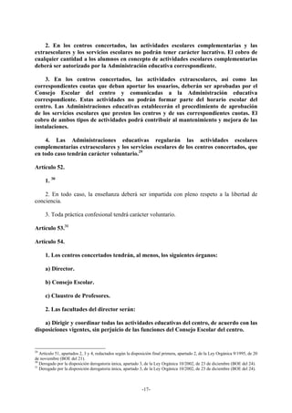 2. En los centros concertados, las actividades escolares complementarias y las
extraescolares y los servicios escolares no podrán tener carácter lucrativo. El cobro de
cualquier cantidad a los alumnos en concepto de actividades escolares complementarias
deberá ser autorizado por la Administración educativa correspondiente.

    3. En los centros concertados, las actividades extraescolares, así como las
correspondientes cuotas que deban aportar los usuarios, deberán ser aprobadas por el
Consejo Escolar del centro y comunicadas a la Administración educativa
correspondiente. Estas actividades no podrán formar parte del horario escolar del
centro. Las Administraciones educativas establecerán el procedimiento de aprobación
de los servicios escolares que presten los centros y de sus correspondientes cuotas. El
cobro de ambos tipos de actividades podrá contribuir al mantenimiento y mejora de las
instalaciones.

    4. Las Administraciones educativas regularán las actividades escolares
complementarias extraescolares y los servicios escolares de los centros concertados, que
en todo caso tendrán carácter voluntario.29

Artículo 52.

     1. 30

    2. En todo caso, la enseñanza deberá ser impartida con pleno respeto a la libertad de
conciencia.

     3. Toda práctica confesional tendrá carácter voluntario.

Artículo 53.31

Artículo 54.

     1. Los centros concertados tendrán, al menos, los siguientes órganos:

     a) Director.

     b) Consejo Escolar.

     c) Claustro de Profesores.

     2. Las facultades del director serán:

    a) Dirigir y coordinar todas las actividades educativas del centro, de acuerdo con las
disposiciones vigentes, sin perjuicio de las funciones del Consejo Escolar del centro.


29
   Artículo 51, apartados 2, 3 y 4, redactados según la disposición final primera, apartado 2, de la Ley Orgánica 9/1995, de 20
de noviembre (BOE del 21).
30
   Derogado por la disposición derogatoria única, apartado 3, de la Ley Orgánica 10/2002, de 23 de diciembre (BOE del 24).
31
   Derogado por la disposición derogatoria única, apartado 3, de la Ley Orgánica 10/2002, de 23 de diciembre (BOE del 24).



                                                             -17-
 