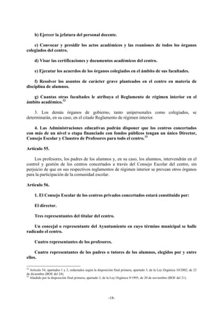 b) Ejercer la jefatura del personal docente.

    c) Convocar y presidir los actos académicos y las reuniones de todos los órganos
colegiados del centro.

     d) Visar las certificaciones y documentos académicos del centro.

     e) Ejecutar los acuerdos de los órganos colegiados en el ámbito de sus facultades.

    f) Resolver los asuntos de carácter grave planteados en el centro en materia de
disciplina de alumnos.

   g) Cuantas otras facultades le atribuya el Reglamento de régimen interior en el
ámbito académico.32

    3. Los demás órganos de gobierno, tanto unipersonales como colegiados, se
determinarán, en su caso, en el citado Reglamento de régimen interior.

    4. Las Administraciones educativas podrán disponer que los centros concertados
con más de un nivel o etapa financiado con fondos públicos tengan un único Director,
Consejo Escolar y Claustro de Profesores para todo el centro.33

Artículo 55.

    Los profesores, los padres de los alumnos y, en su caso, los alumnos, intervendrán en el
control y gestión de los centros concertados a través del Consejo Escolar del centro, sin
perjuicio de que en sus respectivos reglamentos de régimen interior se prevean otros órganos
para la participación de la comunidad escolar.

Artículo 56.

     1. El Consejo Escolar de los centros privados concertados estará constituido por:

     El director.

     Tres representantes del titular del centro.

    Un concejal o representante del Ayuntamiento en cuyo término municipal se halle
radicado el centro.

     Cuatro representantes de los profesores.

     Cuatro representantes de los padres o tutores de los alumnos, elegidos por y entre
ellos.

32
   Artículo 54, apartados 1 y 2, redactados según la disposición final primera, apartado 3, de la Ley Orgánica 10/2002, de 23
de diciembre (BOE del 24).
33
   Añadido por la disposición final primera, apartado 3, de la Ley Orgánica 9/1995, de 20 de noviembre (BOE del 21).




                                                            -18-
 