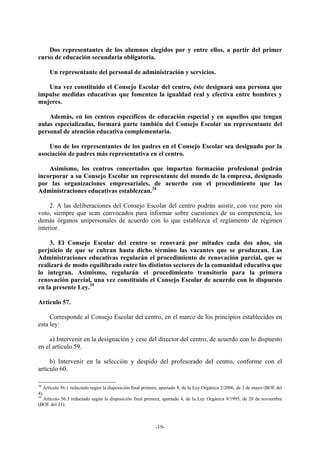 Dos representantes de los alumnos elegidos por y entre ellos, a partir del primer
curso de educación secundaria obligatoria.

     Un representante del personal de administración y servicios.

   Una vez constituido el Consejo Escolar del centro, éste designará una persona que
impulse medidas educativas que fomenten la igualdad real y efectiva entre hombres y
mujeres.

    Además, en los centros específicos de educación especial y en aquellos que tengan
aulas especializadas, formará parte también del Consejo Escolar un representante del
personal de atención educativa complementaria.

    Uno de los representantes de los padres en el Consejo Escolar sea designado por la
asociación de padres más representativa en el centro.

    Asimismo, los centros concertados que impartan formación profesional podrán
incorporar a su Consejo Escolar un representante del mundo de la empresa, designado
por las organizaciones empresariales, de acuerdo con el procedimiento que las
Administraciones educativas establezcan.34

     2. A las deliberaciones del Consejo Escolar del centro podrán asistir, con voz pero sin
voto, siempre que sean convocados para informar sobre cuestiones de su competencia, los
demás órganos unipersonales de acuerdo con lo que establezca el reglamento de régimen
interior.

    3. El Consejo Escolar del centro se renovará por mitades cada dos años, sin
perjuicio de que se cubran hasta dicho término las vacantes que se produzcan. Las
Administraciones educativas regularán el procedimiento de renovación parcial, que se
realizará de modo equilibrado entre los distintos sectores de la comunidad educativa que
lo integran. Asimismo, regularán el procedimiento transitorio para la primera
renovación parcial, una vez constituido el Consejo Escolar de acuerdo con lo dispuesto
en la presente Ley.35

Artículo 57.

     Corresponde al Consejo Escolar del centro, en el marco de los principios establecidos en
esta ley:

    a) Intervenir en la designación y cese del director del centro, de acuerdo con lo dispuesto
en el artículo 59.

     b) Intervenir en la selección y despido del profesorado del centro, conforme con el
artículo 60.

34
   Artículo 56.1 redactado según la disposición final primera, apartado 8, de la Ley Orgánica 2/2006, de 3 de mayo (BOE del
4).
35
   Artículo 56.3 redactado según la disposición final primera, apartado 4, de la Ley Orgánica 9/1995, de 20 de noviembre
(BOE del 21).



                                                           -19-
 