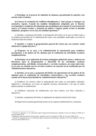 c) Participar en el proceso de admisión de alumnos, garantizando la sujeción a las
normas sobre el mismo.

    d) Conocer la resolución de conflictos disciplinarios y velar porque se atengan a la
normativa vigente. Cuando las medidas disciplinarias adoptadas por el director
correspondan a conductas del alumnado que perjudiquen gravemente la convivencia del
centro, el Consejo Escolar, a instancia de padres o tutores, podrá revisar la decisión
adoptada y proponer, en su caso, las medidas oportunas.36

     e) Aprobar, a propuesta del titular, el presupuesto del centro en lo que se refiere tanto a
los fondos provenientes de la Administración como a las cantidades autorizadas, así como la
rendición anual de cuentas.

    f) Aprobar y evaluar la programación general del centro que con carácter anual
elaborará el equipo directivo.37

    g) Proponer, en su caso, a la Administración la autorización para establecer
percepciones a los padres de los alumnos por la realización de actividades escolares
complementarias.

    h) Participar en la aplicación de la línea pedagógica global del centro y elaborar las
directrices para la programación y desarrollo de las actividades escolares
complementarias, actividades extraescolares y servicios escolares, así como intervenir,
en su caso, en relación con los servicios escolares, de acuerdo con lo establecido por las
Administraciones educativas.

    i) Aprobar, en su caso, a propuesta del titular, las aportaciones de los padres de los
alumnos para la realización de actividades extraescolares y los servicios escolares
cuando así lo hayan determinado las Administraciones educativas.38

    j) Establecer los criterios sobre la participación del centro en actividades culturales,
deportivas y recreativas, así como en aquellas acciones asistenciales a las que el centro
pudiera prestar su colaboración.

    k) Establecer relaciones de colaboración con otros centros, con fines culturales y
educativos.

     l) Aprobar, a propuesta del titular, el reglamento de régimen interior del centro.

     ll) Supervisar la marcha general del centro en los aspectos administrativos y docentes.




36
   Artículo 57, apartados c) y d), redactados según la disposición final primera, apartado 9, de la Ley Orgánica 2/2006, de 3
de mayo (BOE del 4).
37
   Redactado según la disposición final primera, apartado 9, de la Ley Orgánica 2/2006, de 3 de mayo (BOE del 4).
38
   Artículo 57, apartados g), h) e i), redactados según la disposición final primera, apartado 5, de la Ley Orgánica 9/1995, de
20 de noviembre (BOE del 21).




                                                             -20-
 