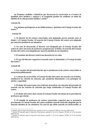 m) Proponer medidas e iniciativas que favorezcan la convivencia en el centro, la
igualdad entre hombres y mujeres y la resolución pacífica de conflictos en todos los
ámbitos de la vida personal, familiar y social.39

Artículo 58.

    Los alumnos participarán en las deliberaciones y decisiones del Consejo Escolar del
centro.40

  Artículo 59.

     1. El director de los centros concertados será designado, previo acuerdo entre el
titular y el Consejo Escolar. El acuerdo del Consejo Escolar del centro será adoptado
por mayoría absoluta de sus miembros.

    2. En caso de desacuerdo, el director será designado por el Consejo Escolar del
centro de entre una terna de profesores propuesta por el titular. El acuerdo del Consejo
Escolar del centro será adoptado por mayoría absoluta de sus miembros.

     3. El mandato del director tendrá una duración de tres años.

     4. El cese del director requerirá el acuerdo entre la titularidad y el Consejo Escolar
del centro.41

Artículo 60.

   1. Las vacantes del personal docente que se produzcan en los centros concertados se
anunciarán públicamente.

    2. A efectos de su provisión, el Consejo Escolar del centro, de acuerdo con el titular,
establecerá los criterios de selección, que atenderán básicamente a los principios de
mérito y capacidad.

    3. El titular del centro junto con el director procederá a la selección del personal, de
acuerdo con los criterios de selección que tenga establecidos el Consejo Escolar del
centro.

    4. El titular del centro dará cuenta al Consejo Escolar del mismo de la provisión de
profesores que efectúe.

    5. El despido de profesores de centros concertados requerirá que se pronuncie
previamente el Consejo Escolar del centro mediante acuerdo motivado adoptado por la
mayoría absoluta de sus miembros. En caso de que dicho acuerdo sea desfavorable, se

39
   Añadido según la disposición final primera, apartado 9, de la Ley Orgánica 2/2006, de 3 de mayo (BOE del 4).
40
   Artículo 58 redactado según la disposición final primera, apartado 6, de la Ley Orgánica 10/2002, de 23 de diciembre
(BOE del 24).
41
   Artículo 59 redactado según la disposición final primera, apartado 7, de la Ley Orgánica 10/2002, de 23 de diciembre
(BOE del 24).



                                                         -21-
 