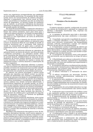 Suplemento núm. 6                                     Luns 15 maio 2006                                                 937

ración cos organismos correspondentes que establezan                              TÍTULO PRELIMINAR
as comunidades autónomas. Co propósito de lles render
contas acerca do funcionamento do sistema educativo,                                     CAPÍTULO I
disponse a presentación dun informe anual ao Parla-
mento, que sintetice os resultados que dan as avaliacións                      Principios e fins da educación
xerais de diagnóstico, os doutras probas de avaliación
que se realicen, os principais indicadores da educación          Artigo 1. Principios.
española e os aspectos máis destacados do informe anual
do consello escolar do Estado.                                        O sistema educativo español, configurado de acordo
    No título VII encoméndaselle á inspección educativa o        cos valores da Constitución e asentado no respecto aos
apoio á elaboración dos proxectos educativos e a autoava-        dereitos e liberdades recoñecidos nela, inspírase nos
liación dos centros escolares, como peza clave para a            seguintes principios:
mellora do sistema educativo. Ao Estado correspóndelle a
alta inspección. Recóllense as funcións da inspección                 a) A calidade da educación para todo o alumnado,
educativa e a súa organización, así como as atribucións          independentemente das súas condicións e circunstan-
dos inspectores.                                                 cias.
    O título VIII aborda a dotación de recursos económi-              b) A equidade, que garanta a igualdade de oportuni-
cos e o incremento do gasto público en educación para            dades, a inclusión educativa e a non discriminación e
cumprir os obxectivos desta lei cuxo detalle se recolle na       actúe como elemento compensador das desigualdades
memoria económica que a acompaña. Esta memoria                   persoais, culturais, económicas e sociais, con especial
recolle os compromisos de gasto para o período de                atención ás que deriven de discapacidade.
implantación da lei, incrementados no trámite parlamen-               c) A transmisión e posta en práctica de valores que
tario.                                                           favorezan a liberdade persoal, a responsabilidade, a cida-
    As disposicións adicionais refírense ao calendario de        danía democrática, a solidariedade, a tolerancia, a igual-
aplicación da lei, ao ensino de relixión, aos libros de texto    dade, o respecto e a xustiza, así como que axuden a supe-
e materiais curriculares e ao calendario escolar. Unha           rar calquera tipo de discriminación.
parte importante das disposicións adicionais ten que ver              d) A concepción da educación como unha aprendi-
                                                                 zaxe permanente, que se desenvolve ao longo de toda a
co persoal docente, establecéndose as bases do réxime
                                                                 vida.
estatutario da función pública docente, as funcións dos
                                                                      e) A flexibilidade para adecuar a educación á diversi-
corpos docentes, os requisitos de ingreso e acceso aos
                                                                 dade de aptitudes, intereses, expectativas e necesidades
respectivos corpos, a carreira docente e o desempeño da          do alumnado, así como aos cambios que experimentan o
función inspectora.                                              alumnado e a sociedade.
    Outras disposicións adicionais refírense á coopera-               f) A orientación educativa e profesional dos estudan-
ción dos municipios coas administracións educativas e os         tes, como medio necesario para o logro dunha formación
posibles convenios de cooperación que se poden estable-          personalizada, que propicie unha educación integral en
cer entre aquelas e as corporacións locais, así como ao          coñecementos, destrezas e valores.
procedemento de consulta ás comunidades autónomas.                    g) O esforzo individual e a motivación do alum-
    En relación cos centros prorrógase o réxime actual           nado.
aplicable aos requisitos que deben cumprir os centros                 h) O esforzo compartido por alumnado, familias,
privados de bacharelato que impartan a modalidade de             profesores, centros, administracións, institucións e o
ciencias da natureza e da saúde e a modalidade de tecno-         conxunto da sociedade.
loxía, establécense as funcións do claustro de profesores             i) A autonomía para establecer e adecuar as actua-
nos centros concertados e considérase a agrupación de            cións organizativas e curriculares no marco das compe-
centros públicos dun ámbito territorial determinado, a           tencias e responsabilidades que corresponden ao Estado,
denominación específica do consello escolar, os conve-           ás comunidades autónomas, ás corporacións locais e aos
nios cos que impartan ciclos de formación profesional, así       centros educativos.
como outros aspectos relativos aos centros concertados.               j) A participación da comunidade educativa na orga-
    Finalmente, faise referencia ao alumnado estranxeiro,        nización, goberno e funcionamento dos centros docen-
ás vítimas do terrorismo e de actos de violencia de              tes.
xénero, ao réxime dos datos persoais dos alumnos, á                   k) A educación para a prevención de conflitos e para
incorporación de créditos para a gratuidade do segundo           a súa resolución pacífica, así como a non-violencia en
ciclo de educación infantil e ao fomento da igualdade            todos os ámbitos da vida persoal, familiar e social.
efectiva entre homes e mulleres.                                      l) O desenvolvemento da igualdade de dereitos e
    Nas disposicións transitorias abórdanse, entre outras        oportunidades e o fomento da igualdade efectiva entre
cuestións, a xubilación voluntaria anticipada do profeso-        homes e mulleres.
rado, a mobilidade dos funcionarios dos corpos docentes,              m) A consideración da función docente como factor
a duración do mandato dos órganos de goberno e o exer-           esencial da calidade da educación, o recoñecemento
cicio da dirección nos centros docentes públicos, a forma-       social do profesorado e o apoio á súa tarefa.
ción pedagóxica e didáctica, a adaptación dos centros                 n) O fomento e a promoción da investigación, a
para impartir a educación infantil, a modificación dos con-      experimentación e a innovación educativa.
certos e o acceso das ensinanzas de idiomas a menores                 ñ) A avaliación do conxunto do sistema educativo,
de dezaseis anos.                                                tanto na súa programación e organización e nos procesos
    Recóllese unha disposición derrogatoria única. As dis-       de ensino e aprendizaxe como nos seus resultados.
posicións derradeiras abordan, entre outros aspectos, a               o) A cooperación entre o Estado e as comunidades
modificación da Lei orgánica do dereito á educación e da         autónomas na definición, aplicación e avaliación das polí-
Lei de medidas para a reforma da función pública, a com-         ticas educativas.
petencia que corresponde ao Estado ao abeiro da Consti-               p) A cooperación e colaboración das administra-
tución para ditar esta lei, a competencia para o seu desen-      cións educativas coas corporacións locais na planifica-
volvemento e o seu carácter orgánico.                            ción e implementación da política educativa.
 
