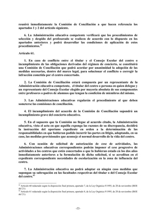 reunirá inmediatamente la Comisión de Conciliación a que hacen referencia los
apartados 1 y 2 del artículo siguiente.

    6. La Administración educativa competente verificará que los procedimientos de
selección y despido del profesorado se realicen de acuerdo con lo dispuesto en los
apartados anteriores y podrá desarrollar las condiciones de aplicación de estos
procedimientos.42

Artículo 61.

    1. En caso de conflicto entre el titular y el Consejo Escolar del centro o
incumplimiento de las obligaciones derivadas del régimen de concierto, se constituirá
una Comisión de Conciliación que podrá acordar por unanimidad la adopción de las
medidas necesarias, dentro del marco legal, para solucionar el conflicto o corregir la
infracción cometida por el centro concertado.

    2. La Comisión de Conciliación estará compuesta por un representante de la
Administración educativa competente, el titular del centro o persona en quien delegue y
un representante del Consejo Escolar elegido por mayoría absoluta de sus componentes
entre profesores o padres de alumnos que tengan la condición de miembros del mismo.

   3. Las Administraciones educativas regularán el procedimiento al que deben
someterse las comisiones de conciliación.

    4. El incumplimiento del acuerdo de la Comisión de Conciliación supondrá un
incumplimiento grave del concierto educativo.

    5. En el supuesto que la Comisión no llegue al acuerdo citado, la Administración
educativa, vista el acta en que aquélla exponga las razones de su discrepancia, decidirá
la instrucción del oportuno expediente en orden a la determinación de las
responsabilidades en que hubieran podido incurrir las partes en litigio, adoptando, en su
caso, las medidas provisionales que aconseje el normal desarrollo de la vida del centro.

    6. Con ocasión de solicitud de autorización de cese de actividades, las
Administraciones educativas correspondientes podrán imponer el cese progresivo de
actividades a los centros que estén concertados o que lo hubieran estado en los dos años
inmediatamente anteriores a la formulación de dicha solicitud, si se acreditan en el
expediente correspondiente necesidades de escolarización en la zona de influencia del
centro.

     7. La Administración educativa no podrá adoptar en ningún caso medidas que
supongan su subrogación en las facultades respectivas del titular o del Consejo Escolar
del centro.43

42
   Artículo 60 redactado según la disposición final primera, apartado 7, de la Ley Orgánica 9/1995, de 20 de noviembre (BOE
del 21).
43
   Artículo 61 redactado según la disposición final primera, apartado 8, de la Ley Orgánica 9/1995, de 20 de noviembre (BOE
del 21).




                                                           -22-
 