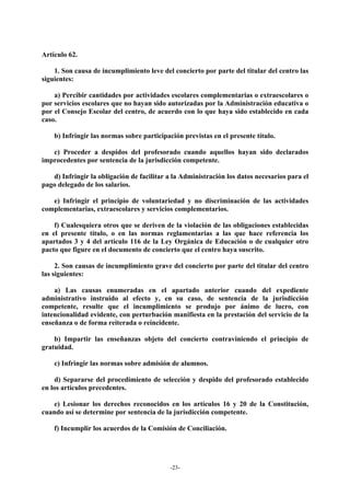 Artículo 62.

    1. Son causa de incumplimiento leve del concierto por parte del titular del centro las
siguientes:

    a) Percibir cantidades por actividades escolares complementarias o extraescolares o
por servicios escolares que no hayan sido autorizadas por la Administración educativa o
por el Consejo Escolar del centro, de acuerdo con lo que haya sido establecido en cada
caso.

    b) Infringir las normas sobre participación previstas en el presente título.

   c) Proceder a despidos del profesorado cuando aquellos hayan sido declarados
improcedentes por sentencia de la jurisdicción competente.

   d) Infringir la obligación de facilitar a la Administración los datos necesarios para el
pago delegado de los salarios.

   e) Infringir el principio de voluntariedad y no discriminación de las actividades
complementarias, extraescolares y servicios complementarios.

    f) Cualesquiera otros que se deriven de la violación de las obligaciones establecidas
en el presente título, o en las normas reglamentarias a las que hace referencia los
apartados 3 y 4 del artículo 116 de la Ley Orgánica de Educación o de cualquier otro
pacto que figure en el documento de concierto que el centro haya suscrito.

     2. Son causas de incumplimiento grave del concierto por parte del titular del centro
las siguientes:

    a) Las causas enumeradas en el apartado anterior cuando del expediente
administrativo instruido al efecto y, en su caso, de sentencia de la jurisdicción
competente, resulte que el incumplimiento se produjo por ánimo de lucro, con
intencionalidad evidente, con perturbación manifiesta en la prestación del servicio de la
enseñanza o de forma reiterada o reincidente.

    b) Impartir las enseñanzas objeto del concierto contraviniendo el principio de
gratuidad.

    c) Infringir las normas sobre admisión de alumnos.

    d) Separarse del procedimiento de selección y despido del profesorado establecido
en los artículos precedentes.

   e) Lesionar los derechos reconocidos en los artículos 16 y 20 de la Constitución,
cuando así se determine por sentencia de la jurisdicción competente.

    f) Incumplir los acuerdos de la Comisión de Conciliación.




                                           -23-
 