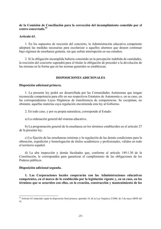 de la Comisión de Conciliación para la corrección del incumplimiento cometido por el
centro concertado.44

Artículo 63.

    1. En los supuestos de rescisión del concierto, la Administración educativa competente
adoptará las medidas necesarias para escolarizar a aquellos alumnos que deseen continuar
bajo régimen de enseñanza gratuita, sin que sufran interrupción en sus estudios.

     2. Si la obligación incumplida hubiera consistido en la percepción indebida de cantidades,
la rescisión del concierto supondrá para el titular la obligación de proceder a la devolución de
las mismas en la forma que en las normas generales se establezcan.


                                    DISPOSICIONES ADICIONALES

Disposición adicional primera.

     1. La presente ley podrá ser desarrollada por las Comunidades Autónomas que tengan
reconocida competencia para ello en sus respectivos Estatutos de Autonomía o, en su caso, en
las correspondientes Leyes Orgánicas de transferencia de competencias. Se exceptúan, no
obstante, aquellas materias cuya regulación encomienda esta ley al Gobierno.

     2. En todo caso, y por su propia naturaleza, corresponde al Estado:

     a) La ordenación general del sistema educativo.

     b) La programación general de la enseñanza en los términos establecidos en el artículo 27
de la presente ley.

     c) La fijación de las enseñanzas mínimas y la regulación de las demás condiciones para la
obtención, expedición y homologación de títulos académicos y profesionales, válidos en todo
el territorio español.

   d) La alta inspección y demás facultades que, conforme al artículo 149.1.30 de la
Constitución, le corresponden para garantizar el cumplimiento de las obligaciones de los
Poderes públicos.

Disposición adicional segunda.

    1. Las Corporaciones locales cooperarán con las Administraciones educativas
competentes, en el marco de lo establecido por la legislación vigente y, en su caso, en los
términos que se acuerden con ellas, en la creación, construcción y mantenimiento de los



44
   Artículo 62 redactado según la disposición final primera, apartado 10, de la Ley Orgánica 2/2006, de 3 de mayo (BOE del
4).




                                                          -25-
 