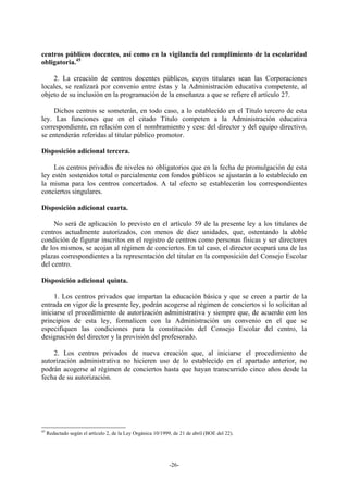 centros públicos docentes, así como en la vigilancia del cumplimiento de la escolaridad
obligatoria.45

    2. La creación de centros docentes públicos, cuyos titulares sean las Corporaciones
locales, se realizará por convenio entre éstas y la Administración educativa competente, al
objeto de su inclusión en la programación de la enseñanza a que se refiere el artículo 27.

    Dichos centros se someterán, en todo caso, a lo establecido en el Título tercero de esta
ley. Las funciones que en el citado Título competen a la Administración educativa
correspondiente, en relación con el nombramiento y cese del director y del equipo directivo,
se entenderán referidas al titular público promotor.

Disposición adicional tercera.

     Los centros privados de niveles no obligatorios que en la fecha de promulgación de esta
ley estén sostenidos total o parcialmente con fondos públicos se ajustarán a lo establecido en
la misma para los centros concertados. A tal efecto se establecerán los correspondientes
conciertos singulares.

Disposición adicional cuarta.

     No será de aplicación lo previsto en el artículo 59 de la presente ley a los titulares de
centros actualmente autorizados, con menos de diez unidades, que, ostentando la doble
condición de figurar inscritos en el registro de centros como personas físicas y ser directores
de los mismos, se acojan al régimen de conciertos. En tal caso, el director ocupará una de las
plazas correspondientes a la representación del titular en la composición del Consejo Escolar
del centro.

Disposición adicional quinta.

     1. Los centros privados que impartan la educación básica y que se creen a partir de la
entrada en vigor de la presente ley, podrán acogerse al régimen de conciertos si lo solicitan al
iniciarse el procedimiento de autorización administrativa y siempre que, de acuerdo con los
principios de esta ley, formalicen con la Administración un convenio en el que se
especifiquen las condiciones para la constitución del Consejo Escolar del centro, la
designación del director y la provisión del profesorado.

    2. Los centros privados de nueva creación que, al iniciarse el procedimiento de
autorización administrativa no hicieren uso de lo establecido en el apartado anterior, no
podrán acogerse al régimen de conciertos hasta que hayan transcurrido cinco años desde la
fecha de su autorización.




45
     Redactado según el artículo 2, de la Ley Orgánica 10/1999, de 21 de abril (BOE del 22).




                                                              -26-
 