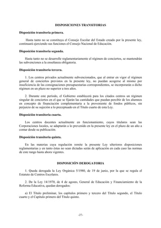 DISPOSICIONES TRANSITORIAS

Disposición transitoria primera.

     Hasta tanto no se constituya el Consejo Escolar del Estado creado por la presente ley,
continuará ejerciendo sus funciones el Consejo Nacional de Educación.

Disposición transitoria segunda.

     Hasta tanto no se desarrolle reglamentariamente el régimen de conciertos, se mantendrán
las subvenciones a la enseñanza obligatoria.

Disposición transitoria tercera.

    1. Los centros privados actualmente subvencionados, que al entrar en vigor el régimen
general de conciertos previstos en la presente ley, no puedan acogerse al mismo por
insuficiencia de las consignaciones presupuestarias correspondientes, se incorporarán a dicho
régimen en un plazo no superior a tres años.

    2. Durante este período, el Gobierno establecerá para los citados centros un régimen
singular de conciertos en el que se fijarán las cantidades que puedan percibir de los alumnos
en concepto de financiación complementaria a la proveniente de fondos públicos, sin
perjuicio de su sujeción a lo preceptuado en el Título cuarto de esta Ley.

Disposición transitoria cuarta.

    Los centros docentes actualmente en funcionamiento, cuyos titulares sean las
Corporaciones locales, se adaptarán a lo prevenido en la presente ley en el plazo de un año a
contar desde su publicación.

Disposición transitoria quinta.

    En las materias cuya regulación remite la presente Ley ulteriores disposiciones
reglamentarias y en tanto éstas no sean dictadas serán de aplicación en cada caso las normas
de este rango hasta ahora vigentes.


                            DISPOSICIÓN DEROGATORIA

    1. Queda derogada la Ley Orgánica 5/1980, de 19 de junio, por la que se regula el
Estatuto de Centros Escolares.

    2. De la Ley 14/1970, de 4 de agosto, General de Educación y Financiamiento de la
Reforma Educativa, quedan derogados:

    a) El Título preliminar, los capítulos primero y tercero del Título segundo, el Título
cuarto y el Capítulo primero del Título quinto.




                                            -27-
 