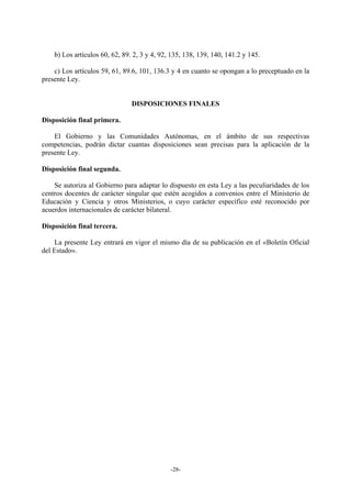 b) Los artículos 60, 62, 89. 2, 3 y 4, 92, 135, 138, 139, 140, 141.2 y 145.

    c) Los artículos 59, 61, 89.6, 101, 136.3 y 4 en cuanto se opongan a lo preceptuado en la
presente Ley.


                                DISPOSICIONES FINALES

Disposición final primera.

    El Gobierno y las Comunidades Autónomas, en el ámbito de sus respectivas
competencias, podrán dictar cuantas disposiciones sean precisas para la aplicación de la
presente Ley.

Disposición final segunda.

    Se autoriza al Gobierno para adaptar lo dispuesto en esta Ley a las peculiaridades de los
centros docentes de carácter singular que estén acogidos a convenios entre el Ministerio de
Educación y Ciencia y otros Ministerios, o cuyo carácter específico esté reconocido por
acuerdos internacionales de carácter bilateral.

Disposición final tercera.

    La presente Ley entrará en vigor el mismo día de su publicación en el «Boletín Oficial
del Estado».




                                              -28-
 