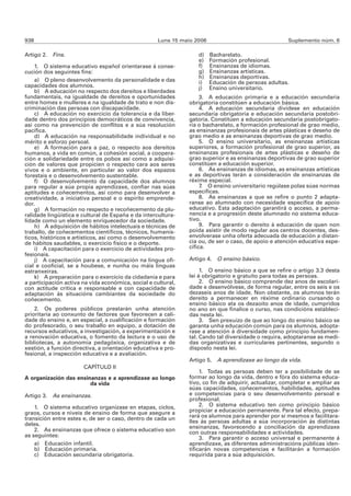 938                                                  Luns 15 maio 2006                                Suplemento núm. 6

Artigo 2. Fins.                                                    d)    Bacharelato.
                                                                   e)    Formación profesional.
    1. O sistema educativo español orientarase á conse-            f)    Ensinanzas de idiomas.
cución dos seguintes fins:                                         g)    Ensinanzas artísticas.
                                                                   h)    Ensinanzas deportivas.
    a) O pleno desenvolvemento da personalidade e das              i)    Educación de persoas adultas.
capacidades dos alumnos.                                           j)    Ensino universitario.
    b) A educación no respecto dos dereitos e liberdades
fundamentais, na igualdade de dereitos e oportunidades              3. A educación primaria e a educación secundaria
entre homes e mulleres e na igualdade de trato e non dis-      obrigatoria constitúen a educación básica.
criminación das persoas con discapacidade.                          4. A educación secundaria divídese en educación
    c) A educación no exercicio da tolerancia e da liber-      secundaria obrigatoria e educación secundaria postobri-
dade dentro dos principios democráticos de convivencia,        gatoria. Constitúen a educación secundaria postobrigato-
así como na prevención de conflitos e a súa resolución         ria o bacharelato, a formación profesional de grao medio,
pacífica.                                                      as ensinanzas profesionais de artes plásticas e deseño de
    d) A educación na responsabilidade individual e no         grao medio e as ensinanzas deportivas de grao medio.
mérito e esforzo persoal.                                           5. O ensino universitario, as ensinanzas artísticas
    e) A formación para a paz, o respecto aos dereitos         superiores, a formación profesional de grao superior, as
humanos, a vida en común, a cohesión social, a coopera-        ensinanzas profesionais de artes plásticas e deseño de
ción e solidariedade entre os pobos así como a adquisi-        grao superior e as ensinanzas deportivas de grao superior
ción de valores que propicien o respecto cara aos seres        constitúen a educación superior.
vivos e o ambiente, en particular ao valor dos espazos              6. As ensinanzas de idiomas, as ensinanzas artísticas
forestais e o desenvolvemento sustentable.                     e as deportivas terán a consideración de ensinanzas de
    f) O desenvolvemento da capacidade dos alumnos             réxime especial.
para regular a súa propia aprendizaxe, confiar nas súas             7. O ensino universitario regúlase polas súas normas
aptitudes e coñecementos, así como para desenvolver a          específicas.
creatividade, a iniciativa persoal e o espírito emprende-           8. As ensinanzas a que se refire o punto 2 adapta-
dor.                                                           ranse ao alumnado con necesidade específica de apoio
    g) A formación no respecto e recoñecemento da plu-         educativo. Esta adaptación garantirá o acceso, a perma-
ralidade lingüística e cultural de España e da intercultura-   nencia e a progresión deste alumnado no sistema educa-
lidade como un elemento enriquecedor da sociedade.             tivo.
    h) A adquisición de hábitos intelectuais e técnicas de          9. Para garantir o dereito á educación de quen non
traballo, de coñecementos científicos, técnicos, humanís-      poida asistir de modo regular aos centros docentes, des-
ticos, históricos e artísticos, así como o desenvolvemento     envolverase unha oferta adecuada de educación a distan-
de hábitos saudables, o exercicio físico e o deporte.          cia ou, de ser o caso, de apoio e atención educativa espe-
    i) A capacitación para o exercicio de actividades pro-     cífica.
fesionais.
    j) A capacitación para a comunicación na lingua ofi-       Artigo 4.   O ensino básico.
cial e cooficial, se a houbese, e nunha ou máis linguas
estranxeiras.                                                       1. O ensino básico a que se refire o artigo 3.3 desta
    k) A preparación para o exercicio da cidadanía e para      lei é obrigatorio e gratuíto para todas as persoas.
a participación activa na vida económica, social e cultural,        2. O ensino básico comprende dez anos de escolari-
con actitude crítica e responsable e con capacidade de         dade e desenvólvese, de forma regular, entre os seis e os
adaptación ás situacións cambiantes da sociedade do            dezaseis anos de idade. Non obstante, os alumnos terán
coñecemento.                                                   dereito a permanecer en réxime ordinario cursando o
                                                               ensino básico ata os dezaoito anos de idade, cumpridos
    2. Os poderes públicos prestarán unha atención             no ano en que finalice o curso, nas condicións estableci-
prioritaria ao conxunto de factores que favorecen a cali-      das nesta lei.
dade do ensino e, en especial, a cualificación e formación          3. Sen prexuízo de que ao longo do ensino básico se
do profesorado, o seu traballo en equipo, a dotación de        garanta unha educación común para os alumnos, adopta-
recursos educativos, a investigación, a experimentación e      rase a atención á diversidade como principio fundamen-
a renovación educativa, o fomento da lectura e o uso de        tal. Cando tal diversidade o requira, adoptaranse as medi-
bibliotecas, a autonomía pedagóxica, organizativa e de         das organizativas e curriculares pertinentes, segundo o
xestión, a función directiva, a orientación educativa e pro-   disposto nesta lei.
fesional, a inspección educativa e a avaliación.
                                                               Artigo 5.   A aprendizaxe ao longo da vida.
                       CAPÍTULO II
                                                                    1. Todas as persoas deben ter a posibilidade de se
A organización das ensinanzas e a aprendizaxe ao longo         formar ao longo da vida, dentro e fóra do sistema educa-
                        da vida                                tivo, co fin de adquirir, actualizar, completar e ampliar as
                                                               súas capacidades, coñecementos, habilidades, aptitudes
Artigo 3. As ensinanzas.                                       e competencias para o seu desenvolvemento persoal e
                                                               profesional.
    1. O sistema educativo organízase en etapas, ciclos,            2. O sistema educativo ten como principio básico
graos, cursos e niveis de ensino de forma que asegure a        propiciar a educación permanente. Para tal efecto, prepa-
transición entre estes e, de ser o caso, dentro de cada un     rará os alumnos para aprender por si mesmos e facilitara-
deles.                                                         lles ás persoas adultas a súa incorporación ás distintas
                                                               ensinanzas, favorecendo a conciliación da aprendizaxe
    2. As ensinanzas que ofrece o sistema educativo son        con outras responsabilidades e actividades.
as seguintes:                                                       3. Para garantir o acceso universal e permanente á
    a) Educación infantil.                                     aprendizaxe, as diferentes administracións públicas iden-
    b) Educación primaria.                                     tificarán novas competencias e facilitarán a formación
    c) Educación secundaria obrigatoria.                       requirida para a súa adquisición.
 
