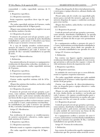 No 156 L Martes, 16 de agosto de 2005                          DIARIO OFICIAL DE GALICIA               14.273

comunidade e cunha capacidade máxima de 8                 -Dispor dun despacho de dirección/administración
prazas.                                                 e outro para o equipo educativo, ademais dunha sala
 2. Requisitos específicos.                             de reunións.
 2.1. Requisitos materiais.                              -Posuír unha sala de estudo con capacidade polo
                                                        menos para a metade dos menores, agás que os dor-
 Serán requisitos específicos deste tipo de equi-       mitorios dispoñan de espazo e condicións axeitadas
pamentos:                                               para estas tarefas.
  -Ter unha capacidade máxima de 8 prazas, cunha          -Dispor dun inodoro, unha ducha e un lavabo por
                             2
superficie mínima útil de 10 mpor praza.                cada 5 menores.
  -Dispor como mínimo dun baño completo e un aseo        2.2. Requisitos de persoal.
con ducha, inodoro e lavabo.
                                                          A ratio de persoal será tal que permita a presenza,
 2.2. Requisitos de persoal.                            como mínimo, dun/dunha traballador/a, na quenda
  O número de persoal será tal que permita a pre-       de noite e polo menos un/unha educador/a cada 8
senza, como mínimo, na quenda de noite dun/dunha        menores nas horas do día en que estes permanezan
traballador/a e polo menos 1 educador/a nas horas       nos centros.
do día en que os menores estean no centro.                Se o equipamento acollese a menores de entre 0
  Se a casa de familia atendese exclusivamente          e 3 anos, aratio mínima será dun/dunha traballador/a
menores de entr 0 e 3 anos, a ratio mínima será
              e                                         por cada 4 menores desta idade nas quendas de
dun/dunha traballador/a por cada 4 menores nas          día, e un/unha traballador/a nas quendas de noite.
quendas de día e un/unha traballador/a na quenda         Artigo 13º.-Centros con fogares.
de noite.
                                                         1. Definición.
 Artigo 11º.-Minirresidencias.
                                                          Son centros con fogares aqueles equipamentos
 1. Definición.                                         residenciais distribuídos en unidades de convivencia
  Son minirresidencias de menores os equipamentos       que permitan a adecuación dos espazos e ritmos de
residenciais de dimensións reducidas, instalados en     vida autónomos dentro da organización xeral.
vivendas normalizadas, cunha capacidade máxima           2. Requisitos específicos.
de 15 prazas.
                                                         2.1. Requisitos materiais.
 2. Requisitos específicos.
                                                          As unidades de convivencia que se creen deberán
 2.1. Requisitos materiais.                             reunir os seguintes requisitos materiais:
 Serán requisitos materiais específicos:                  -Ter unha capacidade máxima por cada unidade
 -Contar cunha superficie mínima útil de 10 2m          de residencia de 10 prazas e unha superficie mínima
                                                                    2
por praza.                                              útil de 10 m por praza.
 -Dispor dun mínimo dun inodoro, un lavabo e unha         -Contar cun despacho de dirección/administra-
ducha por cada 5 prazas.                                ción, un despacho para o equipo educativo e unha
 2.2. Requisitos de persoal.                            sala de reunións.
  O número de persoal será tal que permita a pre-         -Dispor en cada unidade de convivencia de zona
senza, como mínimo, dun/dunha traballador/a nas         de estar, dunha ducha, un inodoro e un lavabo por
quendas de noite e polo menos un/unha educador/a        cada 5 prazas e de espazos acondicionados para o
nas horas do día en que os menores estean no centro.    estudo, nos propios dormitorios ou nunha sala espe-
                                                        cífica para este fin, así como de cociña e comedor.
  Se o equipamento acollese exclusivamente a meno-
res de entr 0 e 3 anos, aratio mínima será dun/dun-
           e                                             2.2. Requisitos de persoal.
ha traballador/a por cada 4 menores nas quendas           A ratio de persoal será tal que permita a presenza,
de día, e un/unha traballador/a nas quendas de noite.   como mínimo, dun/dunha traballador/a no centro na
 Artigo 12º.-Residencias.                               quenda de noite e, polo menos, un/unha educador/a
                                                        en cada unidade de convivencia nas horas do día
 1. Definición.                                         en que os menores permanezan no centro.
  Son residencias de menores os establecementos           Se o equipamento acollese a menores de entre 0
de carácter asistencial e educativo, cunha capaci-      e 3 anos, aratio mínima será dun/dunha traballador/a
dade máxima de 25 prazas.                               por cada 4 menores nas quendas de día, e un/unha
 2. Requisitos específicos.                             traballador/a nas quendas de noite.
 2.1. Requisitos materiais.                              Artigo 14º.-Centros de reeducación.
 Deberán reunir os seguintes requisitos materiais:       1. Definición.
                                            2
  -Ter unha superficie útil mínima de 10 mpor             Son centros de reeducación aqueles equipamentos
praza.                                                  residenciais que lles prestan unha atención socioe-
 