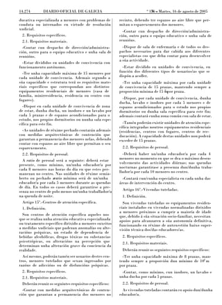 o
14.274       DIARIO OFICIAL DE GALICIA                                       156 L Martes, 16 de agosto de 2005
                                                                              N

ducativa especializada a menores con problemas de      recinto, debendo ter espazos ao aire libre que per-
conduta ou internados en virtude de resolución         mitan o esparexemento dos menores.
xudicial.
                                                         -Contar cun despacho de dirección/administra-
 2. Requisitos específicos.                            ción, outro para o equipo educativo e unha sala de
 2.1. Requisitos materiais.                            reunións.
  -Contar cun despacho de dirección/administra-          -Dispor de sala de enfermaría e de todos os des-
ción, outro para o equipo educativo e unha sala de     pachos necesarios para dar cabida aos diferentes
reunións.                                              especialistas cos que deba contar para desenvolver
                                                       a súa actividade.
  -Estar divididos en unidades de convivencia con
funcionamento autónomo.                                  -Estar dividido en unidades de convivencia, en
  -Ter unha capacidade máxima de 15 menores por        función dos diferentes tipos de usuarios/as que se
cada unidade de convivencia. Ademais segundo a         dispón a acoller.
súa capacidade e estrutura terá os requisitos mate-      -Ter unha capacidade máxima por cada unidade
riais específicos que correspondan aos distintos       de convivencia de 15 prazas, mantendo sempre a
equipamentos residenciais de menores (casa de                                  2
                                                       proporción mínima de 15 mpor praza.
familia, minirresidencia, residencia ou centro con
fogares).                                                -Dispor, por cada unidade de convivencia, dunha
                                                       ducha, lavabo e inodoro por cada 5 menores e de
  -Dispor en cada unidade de convivencia de zona       espazos acondicionados para o estudo nos propios
de estar, dunha ducha, un inodoro e un lavabo por      dormitorios ou dunha sala específica para este fin;
cada 5 prazas e de espazos acondicionados para o       ademais contará cunha zona común con sala de estar.
estudo, nos propios dormitorios ou nunha sala espe-
cífica para este fin.                                    -Tamén poderán existir unidades de atención espe-
                                                       cífica integradas noutros equipamentos residenciais
  -As unidades de réxime pechado contarán ademais      (residencias, centros con fogares, centros de ree-
con medidas arquitectónicas de contención que          ducación). A capacidade destas unidades non poderá
garantan a permanencia dos menores nelas, debendo      exceder de 15 prazas.
contar con espazos ao aire libre que permitan o seu
esparexemento.                                          2.2. Requisitos de persoal.
 2.2. Requisitos de persoal.                             -Deberá haber un/unha educador/a por cada 4
  A ratio de persoal será a seguinte: deberá estar     menores no momento en que se dea o máximo desen-
presente, como mínimo, un/unha educador/a por          volvemento das actividades diúrnas; nas quendas
cada 8 menores nas horas do día en que estes per-      nocturnas garantirase a presenza dun/dunha traba-
manezan no centro. Nas unidades de réxime semia-       llador/a por cada 10 menores no centro.
berto ou pechado aratio mínima será de un/unha           -Contará cun/cunha especialista en cada unha das
educador/a por cada 5 menores durante as quendas       áreas de intervención do centro.
de día. En todos os casos deberá garantirse a pre-
senza no centro de polo menos un/unha traballador/a     Artigo 16º.-Vivendas tuteladas.
na quenda de noite.                                     1. Definición.
 Artigo 15º.-Centros de atención específica.             Son vivendas tuteladas os equipamentos residen-
 1. Definición.                                        ciais instalados en vivendas normalizadas dirixidos
                                                       a menores próximos a cumprir a maioría de idade
  Son centros de atención específica aqueles nos       que, debido á súa situación socio-familiar, necesitan
que se realiza unha atención educativa especializada   apoios para alcanzaren a súa autonomía definitiva,
ou tratamento específico dirixido a menores suxeitos   funcionando en réxime de autoxestión baixo super-
a medidas xudiciais que padezan anomalías ou alte-     visión técnica dos/das educadores/as.
racións psíquicas, un estado de dependencia de
bebidas alcohólicas, drogas tóxicas ou substancias      2. Requisitos específicos.
psicotrópicas, ou alteracións na percepción que         2.1. Requisitos materiais.
determinan unha alteración grave da conciencia da
realidade.                                              Deberán reunir os seguintes requisitos específicos:
  Así mesmo, poderán tamén ser usuarios destes cen-      -Ter unha capacidade máxima de 8 prazas, man-
tros, menores tutelados que sexan ingresados por       tendo sempre a proporción dun mínimo de 102 m
razóns de adiccións ou de disfuncións psíquicas.       por praza.
 2. Requisitos específicos.                             -Contar, como mínimo, cun inodoro, un lavabo e
 2.1. Requisitos materiais.                            unha ducha por cada 5 prazas.
 Deberán reunir os seguintes requisitos específicos:    2.2. Requisitos de persoal.
  -Contar con medidas arquitectónicas de conten-         As vivendas tuteladas contarán co apoio dun/dunha
ción que garantan a permanencia dos menores no         educador/a.
 