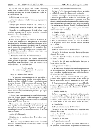 o
14.280       DIARIO OFICIAL DE GALICIA                                     156 L Martes, 16 de agosto de 2005
                                                                            N

  b) Ter un aseo por grupo, cun lavabo e inodoro          2. Servizo complementario de comedor.
adaptados á idade dos/das nenos/as. Na sala de            Artigo 34º.-Servizo complementario de atención
nenos/as menores de 3 anos deberá ser visible e         e coidado dentro e fóra da xornada ordinaria:
accesible desde ela.
                                                          Defínese como aquel servizo de atención e coidado
 2. Ratiose agrupamentos.                               a nenos/as prestado de xeito non continuado, que
  A relación máxima coidador-neno/a por grupo será      ten como finalidade proporcionar apoio aos pais, tito-
a seguinte:                                             res ou gardadores de feito cando concorran circuns-
                                                        tancias que o fagan necesario, especialmente aquelas
 -Grupos para nenos/as de entre 2 e 4 anos: 1/15.       vinculadas a conciliación da vida familiar e laboral.
 -Grupos para nenos/as de entre 5 e 8 anos: 1/20.         Segundo o horario no que se preste pode ser servizo
  En todos os establecementos deberá haber, como        diúrno ou servizo nocturno.
mínimo, unha persoa de apoio á atención e coidado         1. Servizo diúrno:
a maiores das exixidas por
                         ratio.
                                                          Considérase tal o servizo de atención e coidado
 3. Titulación do persoal.                              non continuado dirixido a nenos/as de entre 0-8 anos
  Cando existan grupos de nenos/as de menos de          e prestado nas escolas infantís 0-3 en horario diúrno,
3 anos polo menos unha das persoas de atención          é dicir, o comprendido entre a súa hora de apertura
aos/ás nenos/as deberá estar en posesión como míni-     e a de peche, sendo esta última sempre anterior
mo dalgún dos títulos exixidos ao persoal de atención   ás 21 horas.
ou de apoio das escolas infantís 0-3 ou dalgún dos        a) Usuarios/as.
cursos de especialización na materia que, cun míni-       Poderán ser usuarios/as deste servizo:
mo de 300 horas, recoñeza o órgano competente para
a autorización do centro.                                 -Nenos/as de 0-3 non usuarios da atención con-
                                                        tinuada do centro.
 4. Proxecto asistencial do establecemento:
                                                          -Nenos/as de 0-3 usuarios do centro en horario
  No proxecto asistencial os centros describirán        de media xornada.
como mínimo os horarios e calendarios de atención
                                                          -Nenos/as de 3-8 anos escolarizados durante o
ao público, o catálogo de servizos que presta, o per-
                                                        horario extraescolar.
soal existente e as súas funcións.
                                                          b) Requisitos específicos:
                   Sección quinta                         1. A prestación deste servizo queda condicionada
      Os servizos complementarios de atención           ao mantemento da actividade normal do centro e
                     á infancia                         non suporá en ningún caso a superación dos límites
 Artigo 32º.-Definición e réxime.                       de ratios e persoal establecidos.
  1. Os servizos complementarios de atención á            2. Cando se atenda a nenos/as e 3 a 8 anos agru-
                                                                                          d
infancia defínense como aquelas prestacións dirixi-     paranse nun espazo diferenciado, de tal xeito que
das á atención e coidado (garda e custodia) dos/das     estean separados dos/das nenos/as de 0-3 anos.
nenos/as de entre 0-12 anos, que teñen como fina-         3. A ratio coidador-alumnos/as será a establecida
lidade dar apoio ás familias no coidado dos/das         para este tipo de centros, illada ou agrupadamente,
nenos/as. Estes servizos teñen como soporte algún       e no caso de nenos/as d 6 3 a 8 anos será de 1/20
                                                                                 e
dos centros regulados nesta norma, tendo carácter       como máximo.
de actividade complementaria á principal que aque-        2. Servizo nocturno:
les desenvolvan.
                                                          Defínese como aquel servizo de atención e coidado
  2. Os servizos complementarios regulados e os cen-    non continuados dirixido a nenos/as de 0-8 anos
tros que lle dan soporte están sometidos ao réxime      e prestado en escolas infantís 0-3 ou PAI en horario
de autorización administrativa segundo o establecido    nocturno, entendendo como tal o comprendido entre
no artigo 5º.1 deste decreto.                           as 22.00 horas e as 8.00 horas como máximo.
  O cesamento na actividade complementaria que            a) Usuarios/as.
non supoña ao mesmo tempo a do centro que lle
da soporte precisa permiso específico, ao igual que       Poderán ser usuarios/as deste servizo:
a súa implantación nun momento distinto ao da crea-       -Nenos/as de 0-3 non usuarios/as da atención con-
ción do centro.                                         tinuada do centro.
 Artigo 33º.-Tipoloxía.                                   -Nenos/as de 0-3 usuarios/as cando as circuns-
                                                        tancias o requiran.
  Establécense os seguintes tipos de servizos com-
plementarios:                                             -Nenos/as de 3-8 anos.
  1. Servizos complementarios de atención e coidado       b) Requisitos do persoal.
dentro e fóra da xornada ordinaria do centro (servizo     1. O persoal de atención nocturna deberá estar
diúrno e nocturno).                                     en posesión como mínimo dalgunha das titulacións
 