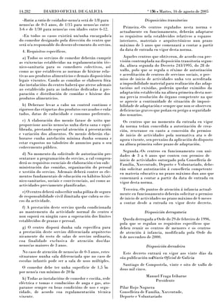 o
14.282        DIARIO OFICIAL DE GALICIA                                    156 L Martes, 16 de agosto de 2005
                                                                            N

  -Ratio: a ratio de coidador-neno/a será de 1/8 para                 Disposicións transitorias
nenos/as de 0-3 anos, de 1/15 para nenos/as entre
3-6 e de 1/30 para nenos/as con idades entre 6-12.        Primeira.-Os centros regulados nesta norma e
                                                        actualmente en funcionamento, deberán adaptarse
  -En todos os casos existirá un/unha encargado/a       os requisitos nela establecidos relativos a espazos
do comedor designado pola dirección do centro que       interiores, materiais e arquitectónicos nun prazo
será o/a responsable do desenvolvemento do servizo.     máximo de 5 anos que comenzará a contar a partir
 4. Requisitos específicos.                             da data de entrada en vigor desta norma.

  a) Todos os servizos de comedor deberán cumprir         Aqueles centros que obtiveron, de acordo coa pre-
as exixencias establecidas na regulamentación téc-      visión contemplada na disposición transitoria segun-
nico-sanitaria para os comedores colectivos, así        da, alínea segunda do Decreto 243/1995, do 28 de
como as que establecen as normas de hixiene rela-       xullo, polo que se regula o réxime de autorización
tivas aos produtos alimenticios e demais disposicións   e acreditación de centros de servizos sociais, o per-
legais vixentes. Cando as comidas se elaboren fóra      miso de inicio de actividades unha vez acreditada
das instalacións do centro haberá que aterse ademais    a imposibilidade material para realización das adap-
ao establecido para as industrias dedicadas á pre-      tacións nel exixidas, poderán quedar eximidos da
paración e distribución de comidas e hixiene dos        adaptación establecida na alínea primeira desta nor-
produtos alimenticios.                                  ma previa resolución do órgano competente na que
                                                        se aprecie a continuidade de situación de imposi-
  b) Deberase levar a cabo un control continuo e        bilidade de adaptación e sempre que non se observen
rigoroso das etiquetas dos produtos envasados e enla-   deficiencias graves que poñan en perigo a seguridade
tados, datas de caducidade e consumo preferente.        dos usuarios.
  c) A elaboración dos menús farase de xeito que          Os centros que no momento da entrada en vigor
proporcione aos/ás nenos/as unha dieta sana e equi-     da norma teñan concedida a autorización de crea-
librada, prestando especial atención á presentación     ción, rexeranse en canto a concesión do permiso
e variación dos alimentos. Os menús deberán ela-        de inicio de actividades pola normativa ata o de
borarse cunha antelación mínima dunha semana e          agora vixente, sen prexuízo da aplicación do disposto
estar expostos no taboleiro de anuncios para o seu      na alínea primeira sobre prazo de adaptación.
coñecemento público.
                                                          Segunda.-Os centros en funcionamento con uni-
  d) No momento da solicitude de autorización pre-      dades de 3 a 6 anos que conten con permiso de
sentarase a programación do servizo, a cal compren-     inicio de actividades outorgado pola Consellería de
derá os requisitos esenciais de elaboración e/ou sub-   Familia, Xuventude, Deporte e Voluntariado, debe-
ministración das comidas, organización do persoal       rán solicitar autorización á consellería competente
e xestión do servizo. Ademais deberá conter os ele-     en materia educativa no prazo máximo dun ano que
mentos fundamentais de educación en hábitos hixié-      comenzará a contar a partir da data de entrada en
nico-sanitarios, sociais e convivenciais, así como as   vigor desta norma.
actividades previamente planificadas.
                                                          Terceira.-Os puntos de atención á infancia actual-
  e) O centro deberá subscribir unha póliza de seguro   mente en funcionamento deberán solicitar o permiso
de responsabilidade civil ilimitada que cubra os ris-   de inicio de actividades no prazo máximo de 6 meses
cos da actividade.                                      a contar desde a entrada en vigor deste decreto.
  f) A prestación deste servizo queda condicionada
ao mantemento da actividade normal do centro e                        Disposición derrogatoria
non suporá en ningún caso a superación dos límites
establecidos de prazas e persoal.                         Queda derrogada a Orde do 29 de febreiro de 1996,
                                                        pola que se regulan os requisitos específicos que
  g) O centro disporá dunha sala específica para        deben reunir os centros de menores e os centros
a prestación deste servizo diferenciada arquitecto-     de atención á infancia, modificada pola Orde do
nicamente do resto de salas de servizo ordinario,       6 de novembro de 2000.
coa finalidade exclusiva de atención dos/das
nenos/as maiores de 3 anos.                                            Disposición derradeira
  No caso de atención de nenos/as de 0-3 anos, estes      Este decreto entrará en vigor aos vinte días da
situaranse nunha sala diferenciada que no caso de       súa publicación noDiario Oficial de Galicia
                                                                                                  .
escolas infantís pode ser a sala de usos múltiples.
                                                         Santiago de Compostela, vinte e oito de xullo de
 O comedor debe ter unha superficie de 1,5 2m           dous mil cinco.
por neno/a cun mínimo de 20 2.
                            m
                                                                      Manuel Fraga Iribarne
  h) Todas as instalacións de comedor e cociña, rede                      Presidente
eléctrica e tomas e conducións de auga e gas, ato-
paranse sempre en boas condicións de uso e segu-        Pilar Rojo Noguera
ridade, de acordo coa regulamentación técnica           Conselleira de Familia, Xuventude,
vixente.                                                Deporte e Voluntariado
 