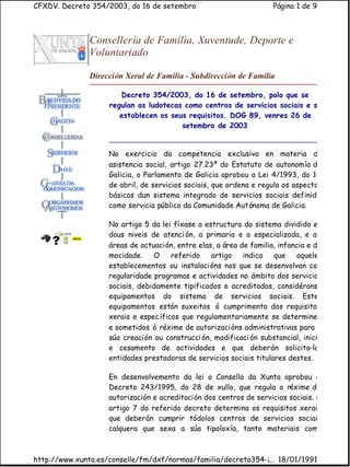 CFXDV. Decreto 354/2003, do 16 de setembro                           Página 1 de 9



              Consellería de Familia, Xuventude, Deporte e
              Voluntariado

              Dirección Xeral de Familia - Subdirección de Familia

                       Decreto 354/2003, do 16 de setembro, polo que se
                    regulan as ludotecas como centros de servicios sociais e se
                       establecen os seus requisitos. DOG 89, venres 26 de
                                        setembro de 2003


                    No exercicio da competencia exclusiva en materia de
                    asistencia social, artigo 27.23º do Estatuto de autonomía de
                    Galicia, o Parlamento de Galicia aprobou a Lei 4/1993, do 14
                    de abril, de servicios sociais, que ordena e regula os aspectos
                    básicos dun sistema integrado de servicios sociais definido
                    como servicio público da Comunidade Autónoma de Galicia.

                    No artigo 5 da lei fíxase a estructura do sistema dividido en
                    dous niveis de atenci ón, a primaria e a especializada, e as
                    áreas de actuación, entre elas, a área de familia, infancia e da
                    mocidade.    O     referido   artigo    indica   que     aqueles
                    establecementos ou instalacións nos que se desenvolvan con
                    regularidade programas e actividades no ámbito dos servicios
                    sociais, debidamente tipificados e acreditados, considéranse
                    equipamentos do sistema de servicios sociais. Estes
                    equipamentos están suxeitos ó cumprimento dos requisitos
                    xerais e espec íficos que regulamentariamente se determinen
                    e sometidos ó réxime de autorizacións administrativas para a
                    súa creación ou construcci ón, modificaci ón substancial, inicio
                    e cesamento de actividades e que deberán solicita-las
                    entidades prestadoras de servicios sociais titulares destes.

                    En desenvolvemento da lei o Consello da Xunta aprobou o
                    Decreto 243/1995, do 28 de xullo, que regula o réxime de
                    autorización e acreditación dos centros de servicios sociais. O
                    artigo 7 do referido decreto determina os requisitos xerais
                    que deberán cumprir tódolos centros de servicios sociais
                    calquera que sexa a súa tipoloxía, tanto materiais como



http://www.xunta.es/conselle/fm/dxf/normas/familia/decreto354-2003.htm
                                                              ... 18/01/1991
 