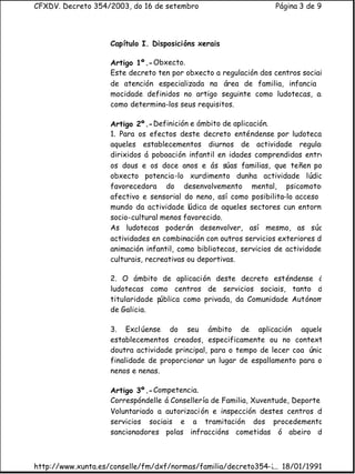 CFXDV. Decreto 354/2003, do 16 de setembro                         Página 3 de 9




                    Capítulo I. Disposicións xerais

                    Artigo 1º.- Obxecto.
                    Este decreto ten por obxecto a regulación dos centros sociais
                    de atención especializada na área de familia, infancia e
                    mocidade definidos no artigo seguinte como ludotecas, as
                    como determina-los seus requisitos.

                    Artigo 2º.- Definición e ámbito de aplicación.
                    1. Para os efectos deste decreto enténdense por ludotecas
                    aqueles establecementos diurnos de actividade regular,
                    dirixidos á poboación infantil en idades comprendidas entre
                    os dous e os doce anos e ás súas familias, que teñen por
                    obxecto potencia-lo xurdimento dunha actividade lúdica
                    favorecedora do desenvolvemento mental, psicomotor,
                    afectivo e sensorial do neno, así como posibilita-lo acceso
                    mundo da actividade lúdica de aqueles sectores cun entorno
                    socio-cultural menos favorecido.
                    As ludotecas poderán desenvolver, así mesmo, as súas
                    actividades en combinación con outros servicios exteriores de
                    animación infantil, como bibliotecas, servicios de actividades
                    culturais, recreativas ou deportivas.

                    2. O ámbito de aplicación deste decreto esténdense á
                    ludotecas como centros de servicios sociais, tanto de
                    titularidade pública como privada, da Comunidade Autónoma
                    de Galicia.

                    3. Excl úense do seu ámbito de aplicación aqueles
                    establecementos creados, especificamente ou no contexto
                    doutra actividade principal, para o tempo de lecer coa única
                    finalidade de proporcionar un lugar de espallamento para os
                    nenos e nenas.

                    Artigo 3º.- Competencia.
                    Correspóndelle á Consellería de Familia, Xuventude, Deporte e
                    Voluntariado a autorizaci ón e inspección destes centros de
                    servicios sociais e a tramitación dos procedementos
                    sancionadores polas infraccións cometidas ó abeiro do



http://www.xunta.es/conselle/fm/dxf/normas/familia/decreto354-2003.htm
                                                              ... 18/01/1991
 