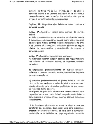 CFXDV. Decreto 354/2003, do 16 de setembro                          Página 4 de 9



                    disposto no título VI da Lei 4/1993, do 14 de abril, de
                    servicios sociais e no Decreto 175/1995, do 16 de xu ño, de
                    desenvolvemento, sen prexuízo das autorizaci óns que con
                    arreglo á normativa vixente sexan precisas.

                    Capítulo II. Requisitos das ludotecas como centros de
                    servicios sociais

                    Artigo 4º.-Requisitos xerais como centros de servicios
                    sociais.
                    As ludotecas como centros de servicios sociais están suxeitas
                    ó cumprimento dos requisitos xerais, materiais e funcionais,
                    esixidos para tódolos centros sociais e relacionados no artigo
                    7 do Decreto 243/1995, do 28 de xullo, polo que se regula o
                    réxime de autorizacións e acreditación de centros de
                    servicios sociais.

                    Artigo 5º.- Requisitos materiais das ludotecas.
                    As ludotecas deberán cumprir, ademais dos requisitos xerais
                    dos centros de servicios sociais, os seguintes requisitos
                    materiais:

                    a) Emprazarse preferentemente en núcleos urbanos e
                    próximos a centros culturais, sociais, instalacións deportivas
                    ou centros escolares.

                    b) Situarse preferentemente na planta baixa e ter saída
                    directa de uso exclusivo a unha vía pública ou a un espacio
                    aberto, debendo estar sinalada a prohibición de aparcamento
                    de vehículos diante da porta.
                    No suposto de que o local se insira nun centro cultural, social,
                    deportivo ou escolar, este deberá ocupa-la planta baixa ou,
                    como máximo, a primeira altura, e contar ademais con entrada
                    independente.

                    c) As ludotecas destinadas a nenos de dous a doce anos
                    constarán de, alomenos, dúas salas: unha para exposición e
                    préstamo de xoguetes e libros, de se-lo caso, e outra para a
                    realización de actividades de xogo organizado, obradoiros



http://www.xunta.es/conselle/fm/dxf/normas/familia/decreto354-2003.htm
                                                              ... 18/01/1991
 