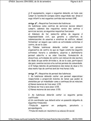 CFXDV. Decreto 354/2003, do 16 de setembro                          Página 6 de 9




                    j) O equipamento, xogos e xoguetes deberán, en todo caso,
                    cumpri-la lexislación europea sobre seguridade nas áreas de
                    xogo infantil e nos xoguetes contidos nas normas UNE.

                    Artigo 6º.- Requisitos funcionais das ludotecas.
                    As ludotecas como centros de servicios sociais deberá
                    cumprir, ademais dos requisitos xerais dos centros de
                    servicios sociais, os seguintes requisitos funcionais:
                    a) Ademais de ter subscrita póliza de seguros de
                    responsabilidade civil, que garanta a cobertura das
                    indemnizacións ós usuarios e sinistros do edificio, deberá
                    formalizar un seguro que cubra as actividades externas do
                    centro, de se-lo caso.
                    b) Tódalas ludotecas deberán contar cun proxecto
                    organizativo de centro no que se fagan consta-los seguintes
                    extremos: horario e calendario, usuarios e destinatarios,
                    persoal adscrito e as súas funcións, formulaci ón dos
                    obxectivos, actividades do centro con indicaci ón dos sectores
                    de idade ós que están dirixidos e, de se-lo caso, participació
                    dos pais, axentes sociais e/ou outras persoas da comunidade.
                    c) O tempo máximo de permanencia dos nenos de dous a tres
                    anos neste tipo de centros será de tres horas ó día.

                    Artigo 7º.- Requisitos de persoal das ludotecas.
                    1. As ludotecas deberán contar con persoal especializado
                    respectando a proporción máxima de nenos que poden ser
                    atendidos por un traballador como a continuaci ón se relaciona:
                    a) Nenos menores de tres anos: 1/15.
                    b) Nenos de tres a seis anos: 1/25.
                    c) Nenos maiores de seis anos: 1/30.

                    2. As ludotecas deberán contar co seguinte persoal
                    cualificado:
                    a) Un coordinador que deberá estar en posesión dalgunha das
                    seguintes titulacións:
                    -Titulación    superior   en:    pedagoxía,     psicoloxía ou
                    psicopedagoxía.
                    -Titulación media en: maxisterio ou educaci ón social.



http://www.xunta.es/conselle/fm/dxf/normas/familia/decreto354-2003.htm
                                                              ... 18/01/1991
 