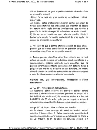 CFXDV. Decreto 354/2003, do 16 de setembro                          Página 7 de 9



                    -Ciclos formativos de grao superior en animación sociocultural
                    ou educaci ón infantil.
                    -Ciclos formativos de grao medio en actividades físicas e
                    deportivas.
                    Así mesmo, estes profesionais deberán contar con algún dos
                    títulos acreditativos das ensinanzas que imparten as escolas
                    de tempo libre, agás aqueles profesionais que estean en
                    posesión da titulaci ón espec ífica de animación sociocultural.
                    b) Un ou varios monitores que deberán posu í-lo título de
                    bacharelato ou de formación profesional de grao medio, con
                    cursos de animación sociocultural.

                    3. No caso de que o centro atenda a nenos de dous anos, o
                    persoal que os atenda deberá estar en posesión dalgunha das
                    titulacións espec íficas en educación infantil.

                    4. Todo o persoal dispoñible deberá acredita-lo seu correcto
                    estado de saúde e cunha periodicidade anual, someterse a un
                    recoñecemento médico axeitado para acreditar que non
                    padece enfermidade infecto-contaxiosa nin defecto físico ou
                    psíquico que impida ou dificulte as súas funcións. Así mesmo,
                    deberá contar co carné de manipulador de alimentos segundo
                    o establecido na normativa vixente na materia.

                    Capítulo III. Das autorizaci óns, inspeccións e réxime
                    sancionador

                    Artigo 8º.- Autorización das ludotecas.
                    As ludotecas como centros de servicios sociais estará
                    suxeitas ó réxime de autorizaci óns previsto no artigo 30 da
                    Lei 4/1993, do 14 de abril, de servicios sociais e o Decreto
                    243/1995, do 28 de xullo, polo que se regula o r     éxime de
                    autorización e acreditación dos centros de servicios sociais.

                    Artigo 9º.- A inspección e o réxime sancionador.
                    As ludotecas como centros de servicios sociais estará
                    suxeitas á inspección e ó réxime sancionador en materia de
                    servicios sociais de conformidade co establecido no título VI
                    da Lei 4/1993, do 14 de abril, de servicios sociais, e no



http://www.xunta.es/conselle/fm/dxf/normas/familia/decreto354-2003.htm
                                                              ... 18/01/1991
 