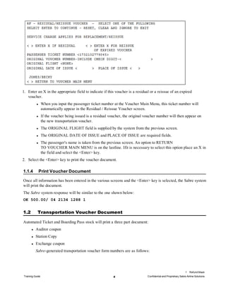 1. Enter an X in the appropriate field to indicate if this voucher is a residual or a reissue of an expired
voucher.
l When you input the passenger ticket number at the Voucher Main Menu, this ticket number will
automatically appear in the Residual / Reissue Voucher screen.
l If the voucher being issued is a residual voucher, the original voucher number will then appear on
the new transportation voucher.
l The ORIGINAL FLIGHT field is supplied by the system from the previous screen.
l The ORIGINAL DATE OF ISSUE and PLACE OF ISSUE are required fields.
l The passenger's name is taken from the previous screen. An option to RETURN
TO VOUCHER MAIN MENU is on the lastline. Ifit is necessary to select this option place an X in
the field and select the <Enter> key.
2. Select the <Enter> key to print the voucher document.
1.1.4 Print Voucher Document
Once all information has been entered in the various screens and the <Enter> key is selected, the Sabre system
will print the document.
The Sabre system response will be similar to the one shown below:
OK 500.00/ 04 2134 1288 1
1.2 Transportation Voucher Document
Automated Ticket and Boarding Pass stock will print a three part document:
l Auditor coupon
l Station Copy
l Exchange coupon
Sabre-generated transportation voucher form numbers are as follows:
1 Refund Mask
Training Guide 4 Confidential and Proprietary Sabre Airline Solutions
 