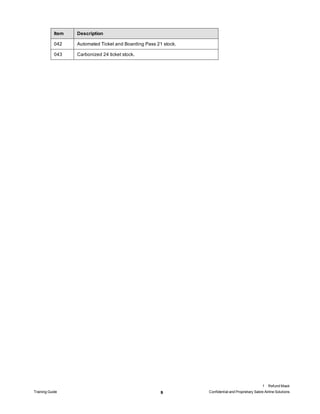 Item Description
042 Automated Ticket and Boarding Pass 21 stock.
043 Carbonized 24 ticket stock.
1 Refund Mask
Training Guide 5 Confidential and Proprietary Sabre Airline Solutions
 