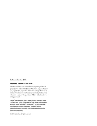 Software Version 2010
Document Edition 1.0 (02 2019)
This documentation is the confidential and proprietary intellectual
property of the Sabre Airline Solutions® business. Any unauthorized
use, reproduction, preparation of derivative works, performance or
display of this document or software represented by this document,
without the express written permission of Sabre Airline Solutions is
strictly prohibited.
Sabre®, the Sabre logo, Sabre Airline Solutions, the Sabre Airline
Solutions logo, Sabre Travel Network®, the Sabre Travel Network
logo, AirCentre®, AirVision®, SabreSonic®CSS are trademarks
and/or service marks of an affiliate of Sabre Inc. All other
trademarks, service marks and trade names are the property of
their respective owners.
© 2019 Sabre Inc. All rights reserved.
 