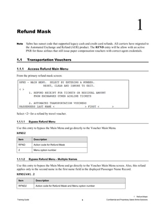 Refund Mask
1
Note Sabre has sunset code that supported legacy cash and credit card refunds. All carriers have migrated to
the Automated Exchange and Refund (AER) product. The RFND entry will be allow with an active
PNR for those airlines that still issue paper compensation vouchers with correct agent credentials.
1.1 Transportation Vouchers
1.1.1 Access Refund Main Menu
From the primary refund mask screen:
Select <2> for a refund by travel voucher.
1.1.1.1 Bypass Refund Menu
Use this entry to bypass the Main Menu and go directly to the Voucher Main Menu.
RFND2
Item Description
RFND Action code for Refund Mask
2 Menu option number
1.1.1.2 Bypass Refund Menu - Multiple Names
Use this entry to bypass the Main Menu and go directly to the Voucher Main Menu screen. Also, this refund
applies only to the second name in the first name field in the displayed Passenger Name Record.
RFND2‡N1.2
Item Description
RFND2 Action code for Refund Mask and Menu option number
1 Refund Mask
Training Guide 1 Confidential and Proprietary Sabre Airline Solutions
 