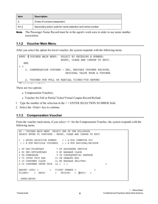 Item Description
‡ Cross of Lorraine (separator)
N1.2 Secondary action code for name selection and name number
Note The Passenger Name Record must be in the agent's work area in order to use name number
association.
1.1.2 Voucher Main Menu
After you select the option for travel voucher, the system responds with the following menu:
There are two options:
l Compensation Vouchers
l Voucher for Full or Partial Ticket/Virtual Coupon Record Refund.
1. Type the number of the selection in the < > ENTER SELECTION NUMBER field.
2. Select the <Enter> key to continue.
1.1.3 Compensation Voucher
From the voucher main menu, if you select <1> for the Compensation Voucher, the system responds with the
following menu:
1 Refund Mask
Training Guide 2 Confidential and Proprietary Sabre Airline Solutions
 