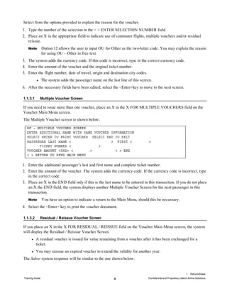 Select from the options provided to explain the reason for the voucher.
1. Type the number of the selection in the < > ENTER SELECTION NUMBER field.
2. Place an X in the appropriate field to indicate use of commuter flights, multiple vouchers and/or residual
reissue.
Note Option 12 allows the user to input OU for Other as the two-letter code. You may explain the reason
for using OU – Other in free text.
3. The system adds the currency code. If this code is incorrect, type in the correct currency code.
4. Enter the amount of the voucher and the original ticket number.
5. Enter the flight number, date of travel, origin and destination city codes.
l The system adds the passenger name on the last line of this screen.
6. After the necessary fields have been edited, select the <Enter>key to move to the next screen.
1.1.3.1 Multiple Voucher Screen
If you need to issue more than one voucher, place an X in the X FOR MULTIPLE VOUCHERS field on the
Voucher Main Menu screen.
The Multiple Voucher screen is shown below:
1. Enter the additional passenger’s last and first name and complete ticket number.
2. Enter the amount of the voucher. The system adds the currency code. If the currency code is incorrect, type
in the correct code.
3. Place an X in the END field only if this is the last name to be entered in this transaction. If you do not place
an X the END field, the system displays another Multiple Voucher Screen for the next passenger in this
transaction.
Note You have an option to indicate a return to the Main Menu, should this be necessary.
4. Select the <Enter> key to print the voucher document.
1.1.3.2 Residual / Reissue Voucher Screen
If you place an X in the X FOR RESIDUAL / REISSUE field on the Voucher Main Menu screen, the system
will display the Residual / Reissue Voucher Screen.
l A residual voucher is issued for value remaining from a voucher after it has been exchanged for a
ticket.
l You may reissue an expired voucher to extend the validity for another year.
The Sabre system response will be similar to the one shown below:
1 Refund Mask
Training Guide 3 Confidential and Proprietary Sabre Airline Solutions
 