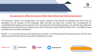 1
Follow us on /refundmeIndia /mr.boie/ /RefundmeIndia
Do you know the difference between Flight Ticket Refund and Flight Compensation?
The two terms “refund” and “compensation” can create a perplex in the mind of any individual. But most of the air
passengers are still unaware of their passenger rights and does not know that a refund and a compensation for
cancelled/denied boarding are two separate terms and needs to be demanded separately. Let's read the basic difference
between the two and know how and when you can claim it whenever airport authority informs that “ your flight has been
cancelled now or has been overbooked”.
Refund – It is an amount that you have paid for your air ticket. It is nothing but the full amount you bore out from your
pocket to buy that travel ticket for your preferred destination in India.
 