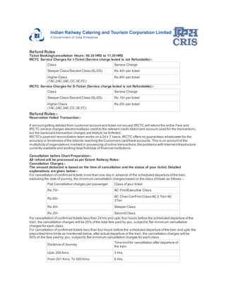 Refund Rules 
Ticket Booking/cancellation Hours: 00.30 HRS to 11.30 HRS 
IRCTC Service Charges for I-Ticket (Service charge levied is not Refundable):- 
Class Service Charge 
Sleeper Class/Second Class (SL/2S) Rs.40/- per ticket 
Higher Class 
(1AC,2AC,3AC,CC,3E,FC) 
Rs.60/- per ticket 
IRCTC Service Charges for E-Ticket (Service charge levied is not Refundable):- 
Class Service Charge 
Sleeper Class/Second Class (SL/2S) Rs.10/- per ticket 
Higher Class 
(1AC,2AC,3AC,CC,3E,FC) 
Rs.20/- per ticket 
Refund Rules:- 
Reservation Failed Transaction:- 
If amount getting debited from customer account and ticket not issued, IRCTC will refund the entire Fare and 
IRCTC service charges electronically(as credit to the relevant credit /debit card account used for the transaction), 
but the bank/card transaction charges are likely to be forfeited. 
IRCTC's payment reconciliation team works on a 24 x 7 basis, IRCTC offers no guarantees whatsoever for the 
accuracy or timeliness of the refunds reaching the Customers card/bank accounts. This is on account of the 
multiplicity of organizations involved in processing of online transactions, the problems with Internet infrastructure 
currently available and working days/holidays of financial institutions. 
Cancellation before Chart Preparation:- 
All refund will be processed as per Extant Railway Rules: 
Cancellation Charges:- 
The amount deducted is based on the time of cancellation and the status of your ticket. Detailed 
explanations are given below:- 
For cancellation of confirmed tickets more than one day in advance of the scheduled departure of the train, 
excluding the date of journey, the minimum cancellation charges based on the class of travel as follows: - 
Flat Cancellation charges per passenger Class of your ticket 
Rs.70/- AC First/Executive Class 
Rs.60/- 
AC Chair Car/First Class/AC 2 Tier/ AC 
3Tier 
Rs.40/- Sleeper Class 
Rs.20/- Second Class 
For cancellation of confirmed tickets less than 24 hrs and upto four hours before the scheduled departure of the 
train, the cancellation charges will be 25% of the total fare paid by you, subject to flat minimum cancellation 
charges for each class. 
For cancellation of confirmed tickets less than four hours before the scheduled departure of the train and upto the 
prescribed time limits as mentioned below, after actual departure of the train, the cancellation charges will be 
50% of the fare paid by you, subject to flat minimum cancellation charges for each class. 
Distance of Journey 
Time limit for cancellation after departure of 
the train. 
Upto 200 Kms. 3 Hrs. 
From 201 Kms. To 500 Kms. 6 Hrs. 
 