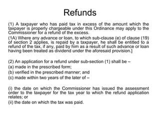 Refunds
(1) A taxpayer who has paid tax in excess of the amount which the
taxpayer is properly chargeable under this Ordinance may apply to the
Commissioner for a refund of the excess.
(1A) Where any advance or loan, to which sub-clause (e) of clause (19)
of section 2 applies, is repaid by a taxpayer, he shall be entitled to a
refund of the tax, if any, paid by him as a result of such advance or loan
having been treated as dividend under the aforesaid provision.]
(2) An application for a refund under sub-section (1) shall be –
(a) made in the prescribed form;
(b) verified in the prescribed manner; and
(c) made within two years of the later of –
(i) the date on which the Commissioner has issued the assessment
order to the taxpayer for the tax year to which the refund application
relates; or
(ii) the date on which the tax was paid.

 