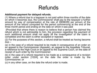 Refunds
Additional payment for delayed refunds.
(1) Where a refund due to a taxpayer is not paid within three months of the date
on which it becomes due, the Commissioner shall pay to the taxpayer a further
amount by way of compensation at the rate of 2[KIBOR] per annum of the
amount of the refund computed for the period commencing at the end of the
three month period and ending on the date on which it was paid
[Provided that where there is reason to believe that a person has claimed the
refund which is not admissible to him, the provision regarding the payment of
such additional amount shall not apply till the investigation of the claim is
completed and the claim is either accepted or rejected.
(2) For the purposes of this section, a refund shall be treated as having become
due –
(a) in the case of a refund required to be made in consequence of an order on
an appeal to the Commissioner (Appeals), an appeal to the Appellate Tribunal,
a reference to the High Court or an appeal to the Supreme Court, on the date of
receipt of such order by the Commissioner;
(b) in the case of a refund required to be made as a consequence of a revision
order under section [122A], on the date the order is made by the
Commissioner; or
(c) in any other case, on the date the refund order is made.

 