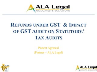 REFUNDS UNDER GST & IMPACT
OF GST AUDIT ON STATUTORY/
TAX AUDITS
Puneet Agrawal
(Partner – ALA Legal)
 